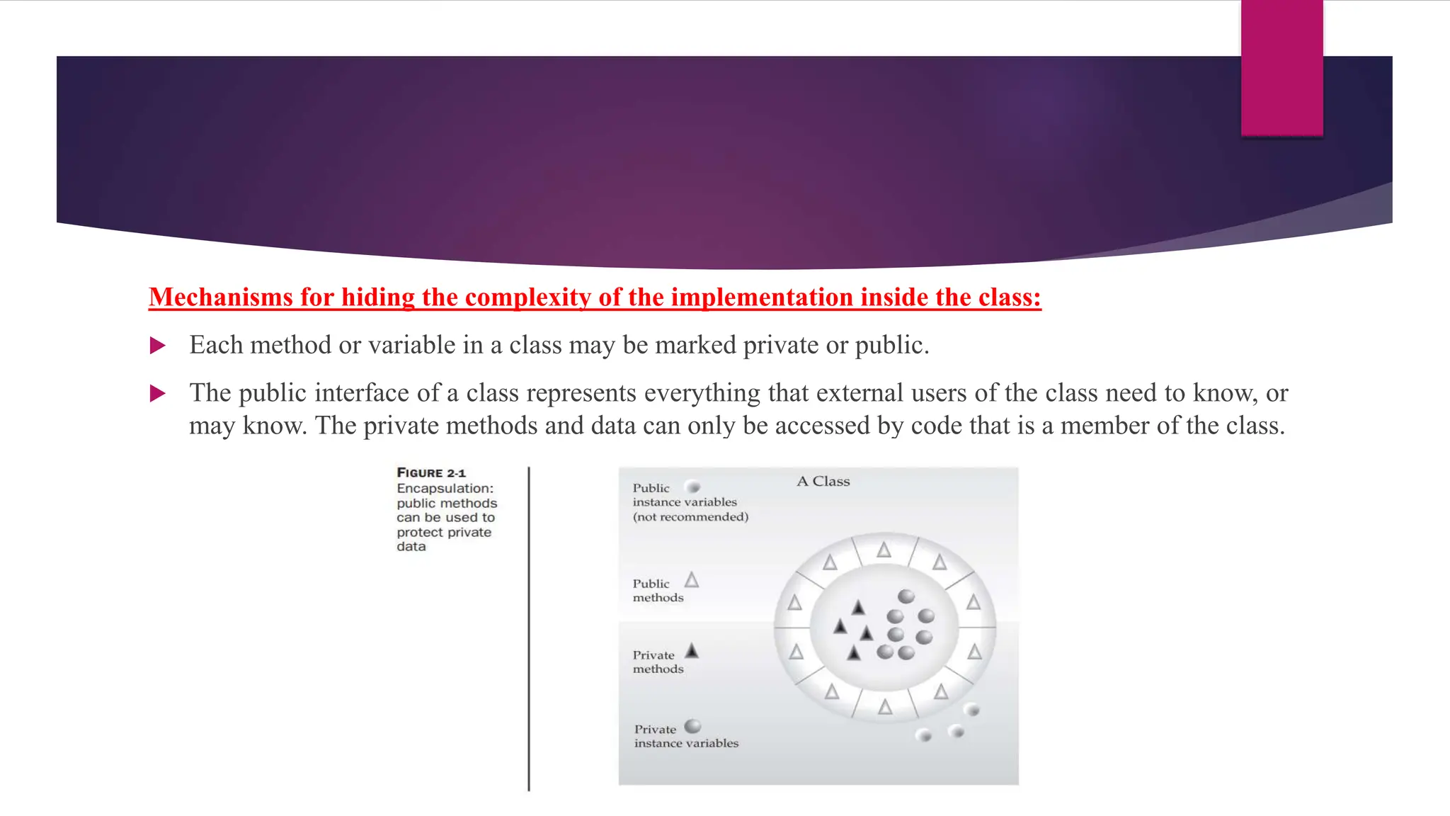 Mechanisms for hiding the complexity of the implementation inside the class:
 Each method or variable in a class may be marked private or public.
 The public interface of a class represents everything that external users of the class need to know, or
may know. The private methods and data can only be accessed by code that is a member of the class.
 