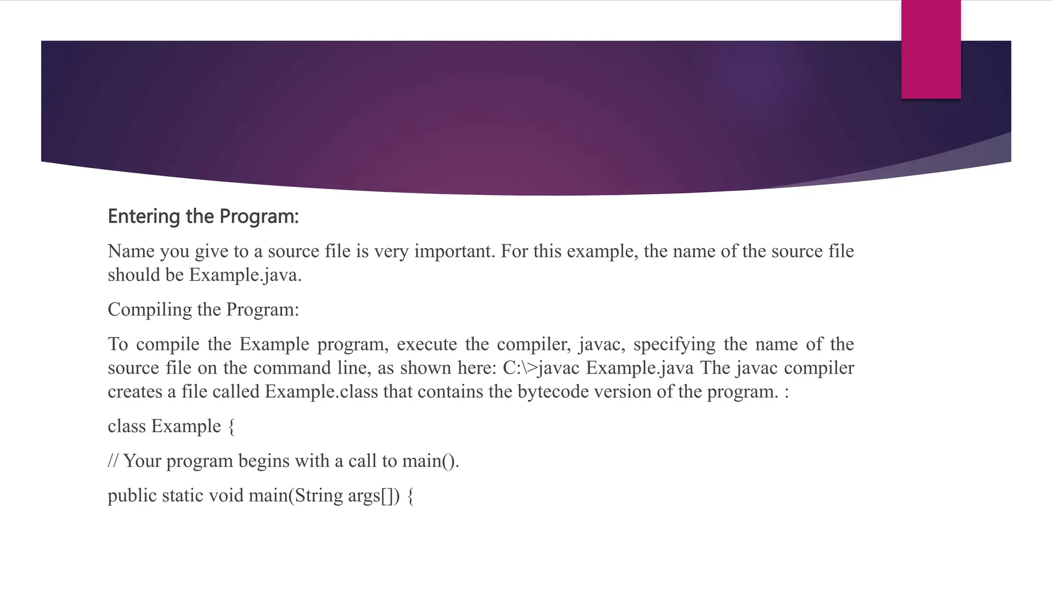Entering the Program:
Name you give to a source file is very important. For this example, the name of the source file
should be Example.java.
Compiling the Program:
To compile the Example program, execute the compiler, javac, specifying the name of the
source file on the command line, as shown here: C:>javac Example.java The javac compiler
creates a file called Example.class that contains the bytecode version of the program. :
class Example {
// Your program begins with a call to main().
public static void main(String args[]) {
 