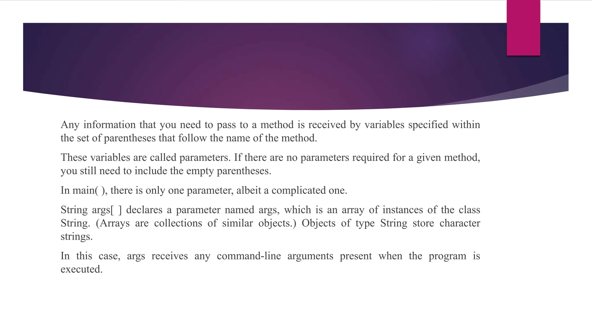 Any information that you need to pass to a method is received by variables specified within
the set of parentheses that follow the name of the method.
These variables are called parameters. If there are no parameters required for a given method,
you still need to include the empty parentheses.
In main( ), there is only one parameter, albeit a complicated one.
String args[ ] declares a parameter named args, which is an array of instances of the class
String. (Arrays are collections of similar objects.) Objects of type String store character
strings.
In this case, args receives any command-line arguments present when the program is
executed.
 