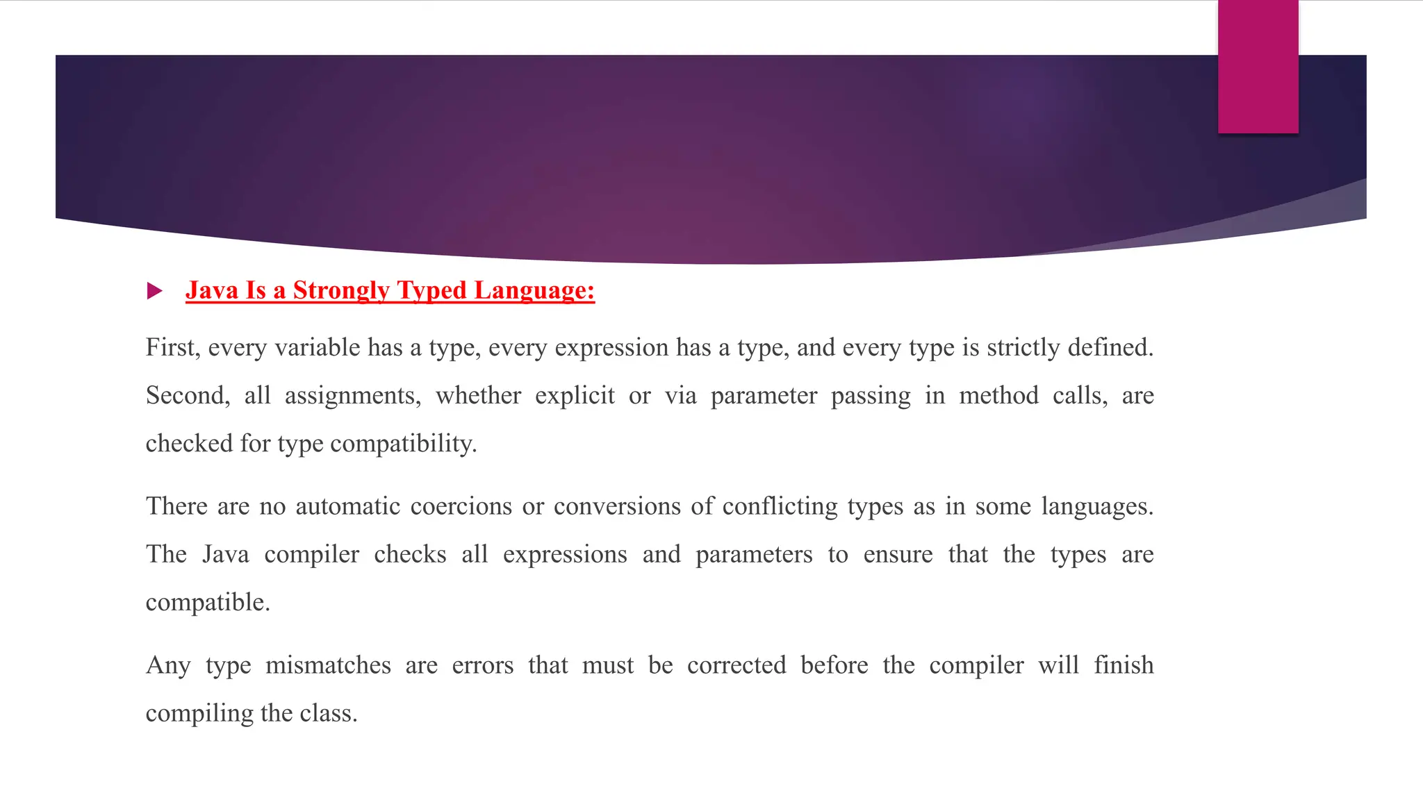  Java Is a Strongly Typed Language:
First, every variable has a type, every expression has a type, and every type is strictly defined.
Second, all assignments, whether explicit or via parameter passing in method calls, are
checked for type compatibility.
There are no automatic coercions or conversions of conflicting types as in some languages.
The Java compiler checks all expressions and parameters to ensure that the types are
compatible.
Any type mismatches are errors that must be corrected before the compiler will finish
compiling the class.
 
