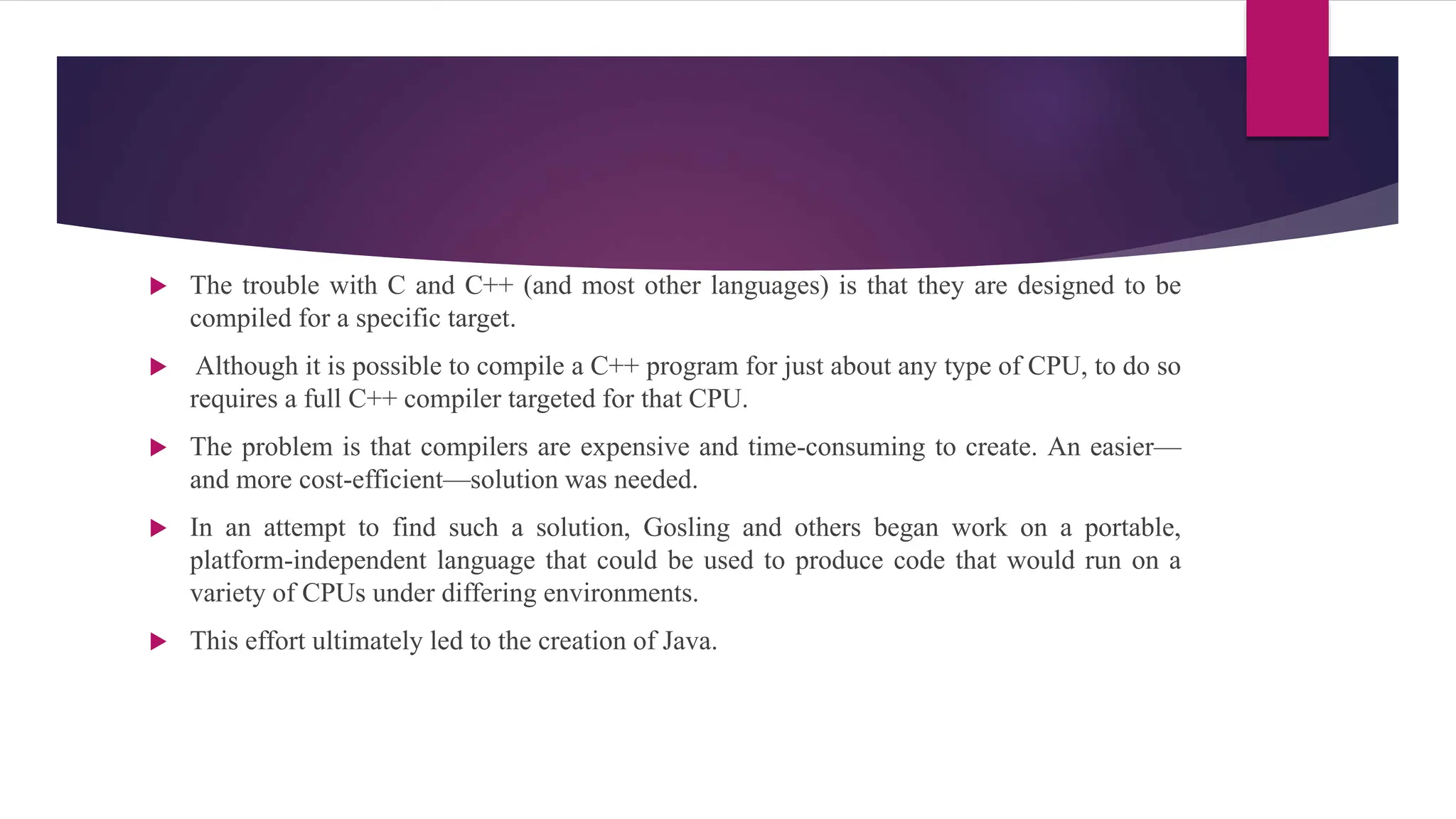 The trouble with C and C++ (and most other languages) is that they are designed to be
compiled for a specific target.
 Although it is possible to compile a C++ program for just about any type of CPU, to do so
requires a full C++ compiler targeted for that CPU.
 The problem is that compilers are expensive and time-consuming to create. An easier—
and more cost-efficient—solution was needed.
 In an attempt to find such a solution, Gosling and others began work on a portable,
platform-independent language that could be used to produce code that would run on a
variety of CPUs under differing environments.
 This effort ultimately led to the creation of Java.
 