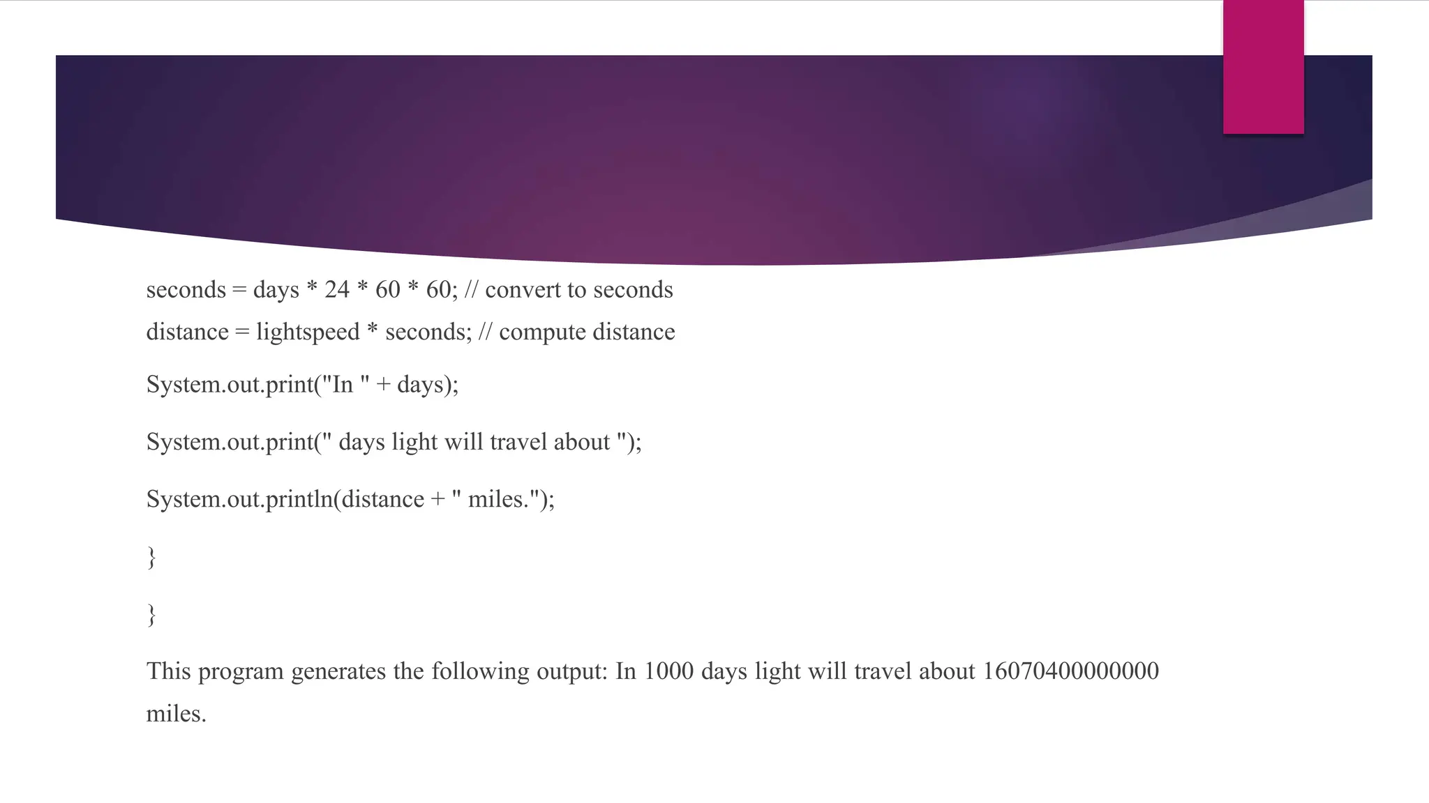 seconds = days * 24 * 60 * 60; // convert to seconds
distance = lightspeed * seconds; // compute distance
System.out.print("In " + days);
System.out.print(" days light will travel about ");
System.out.println(distance + " miles.");
}
}
This program generates the following output: In 1000 days light will travel about 16070400000000
miles.
 