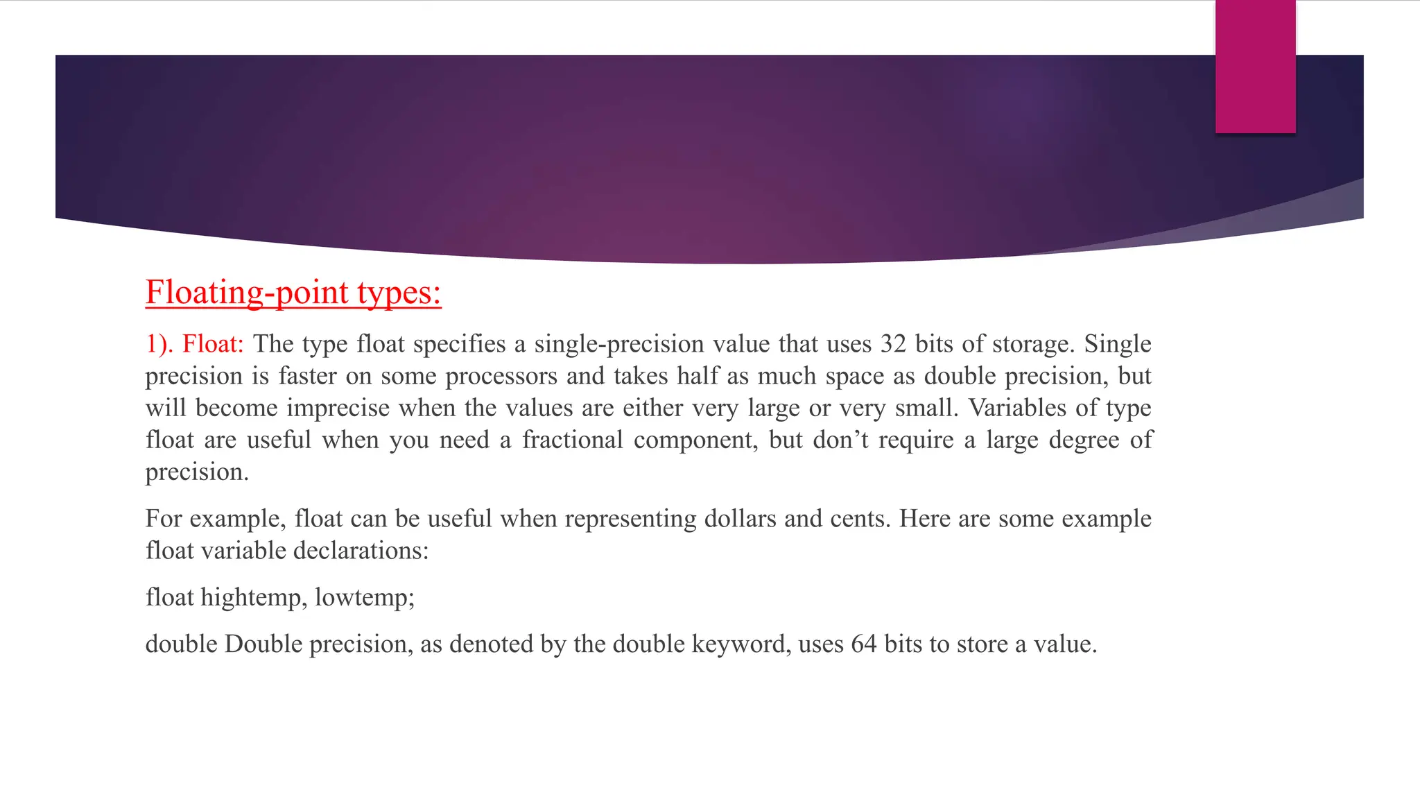 Floating-point types:
1). Float: The type float specifies a single-precision value that uses 32 bits of storage. Single
precision is faster on some processors and takes half as much space as double precision, but
will become imprecise when the values are either very large or very small. Variables of type
float are useful when you need a fractional component, but don’t require a large degree of
precision.
For example, float can be useful when representing dollars and cents. Here are some example
float variable declarations:
float hightemp, lowtemp;
double Double precision, as denoted by the double keyword, uses 64 bits to store a value.
 