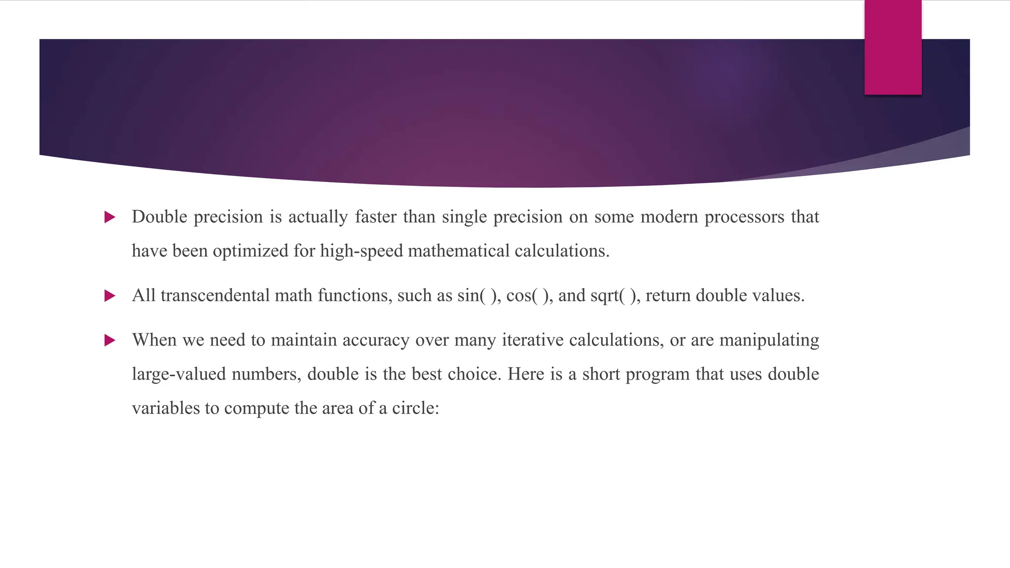  Double precision is actually faster than single precision on some modern processors that
have been optimized for high-speed mathematical calculations.
 All transcendental math functions, such as sin( ), cos( ), and sqrt( ), return double values.
 When we need to maintain accuracy over many iterative calculations, or are manipulating
large-valued numbers, double is the best choice. Here is a short program that uses double
variables to compute the area of a circle:
 