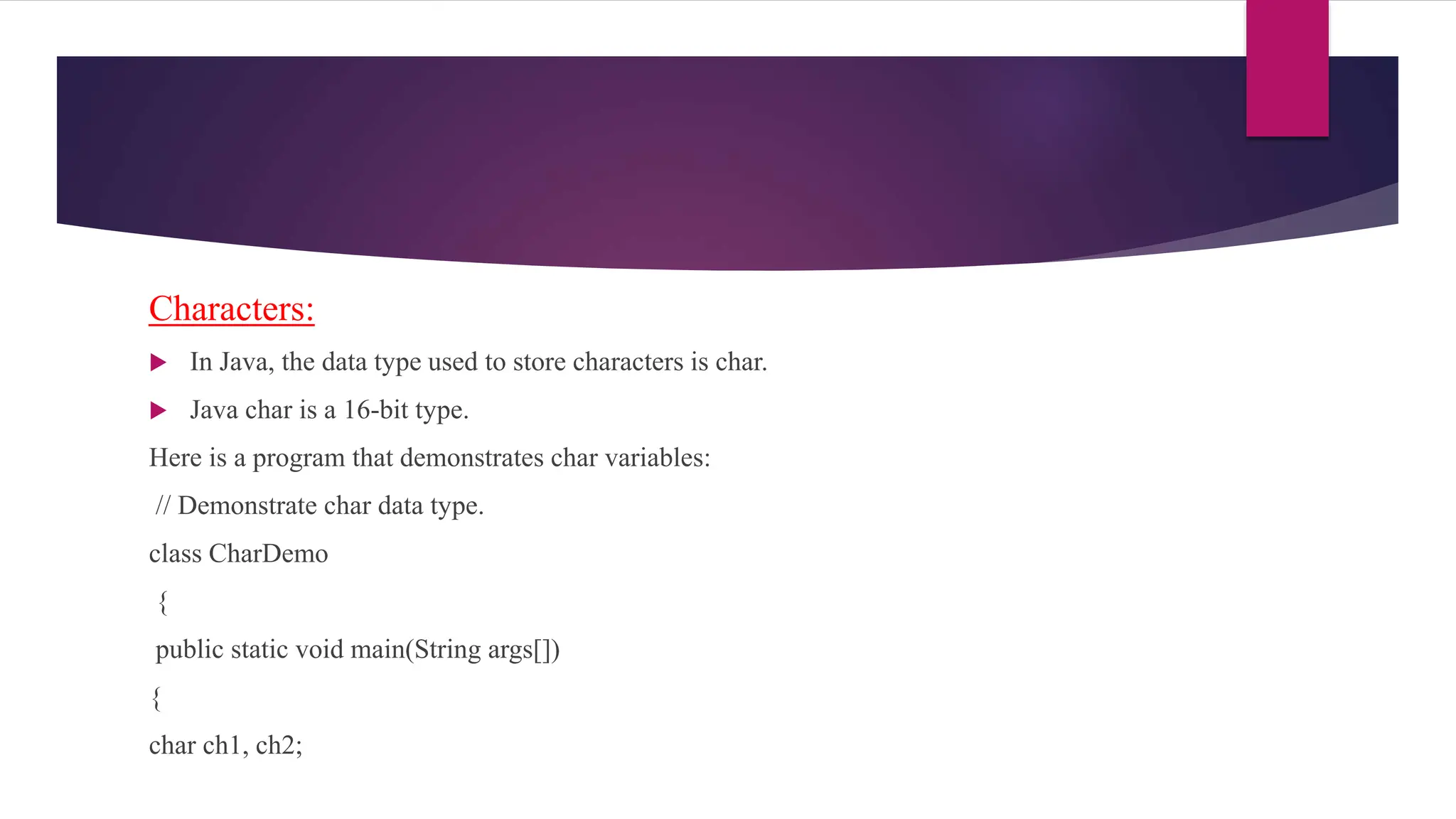 Characters:
 In Java, the data type used to store characters is char.
 Java char is a 16-bit type.
Here is a program that demonstrates char variables:
// Demonstrate char data type.
class CharDemo
{
public static void main(String args[])
{
char ch1, ch2;
 