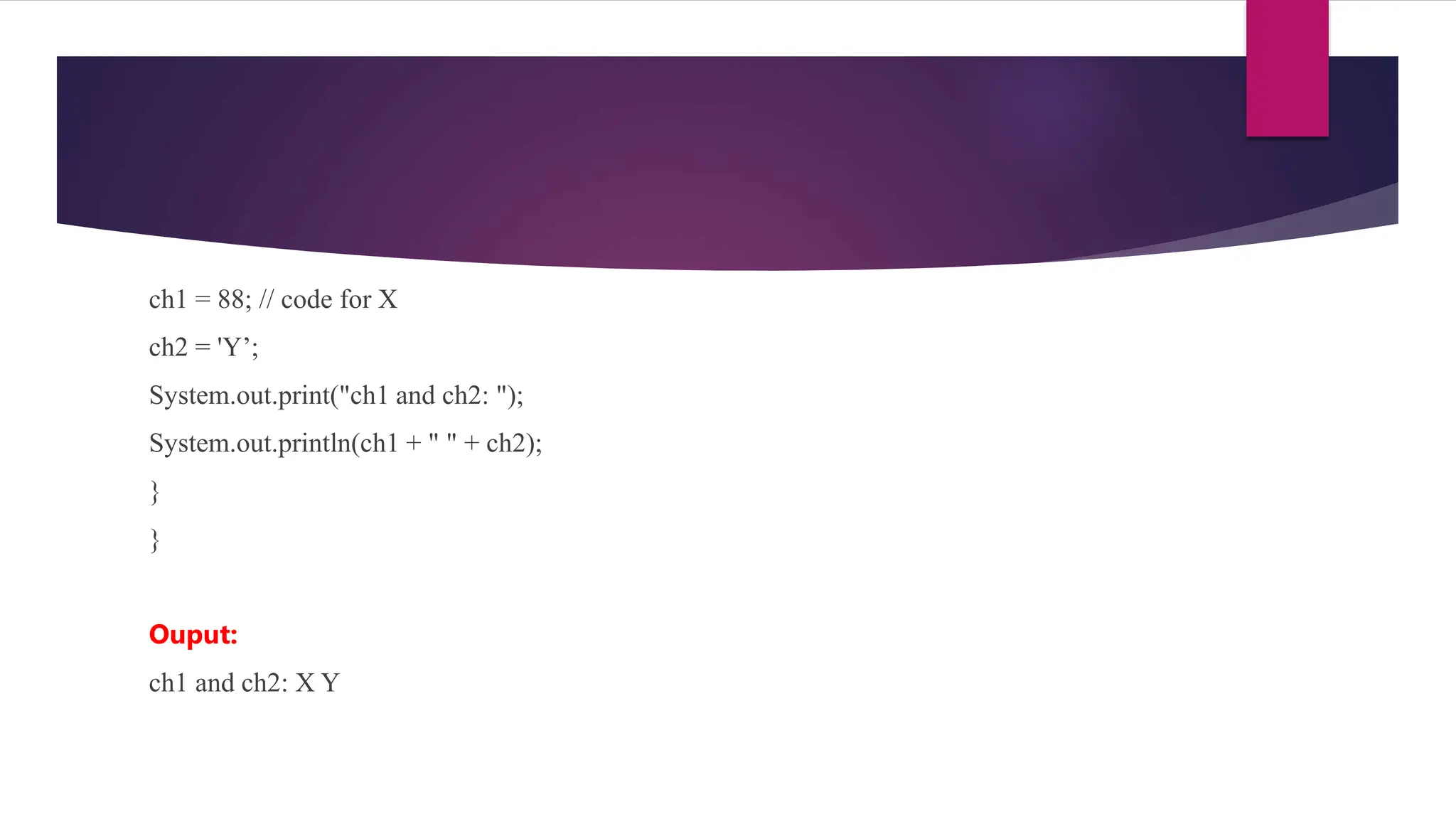ch1 = 88; // code for X
ch2 = 'Y’;
System.out.print("ch1 and ch2: ");
System.out.println(ch1 + " " + ch2);
}
}
Ouput:
ch1 and ch2: X Y
 