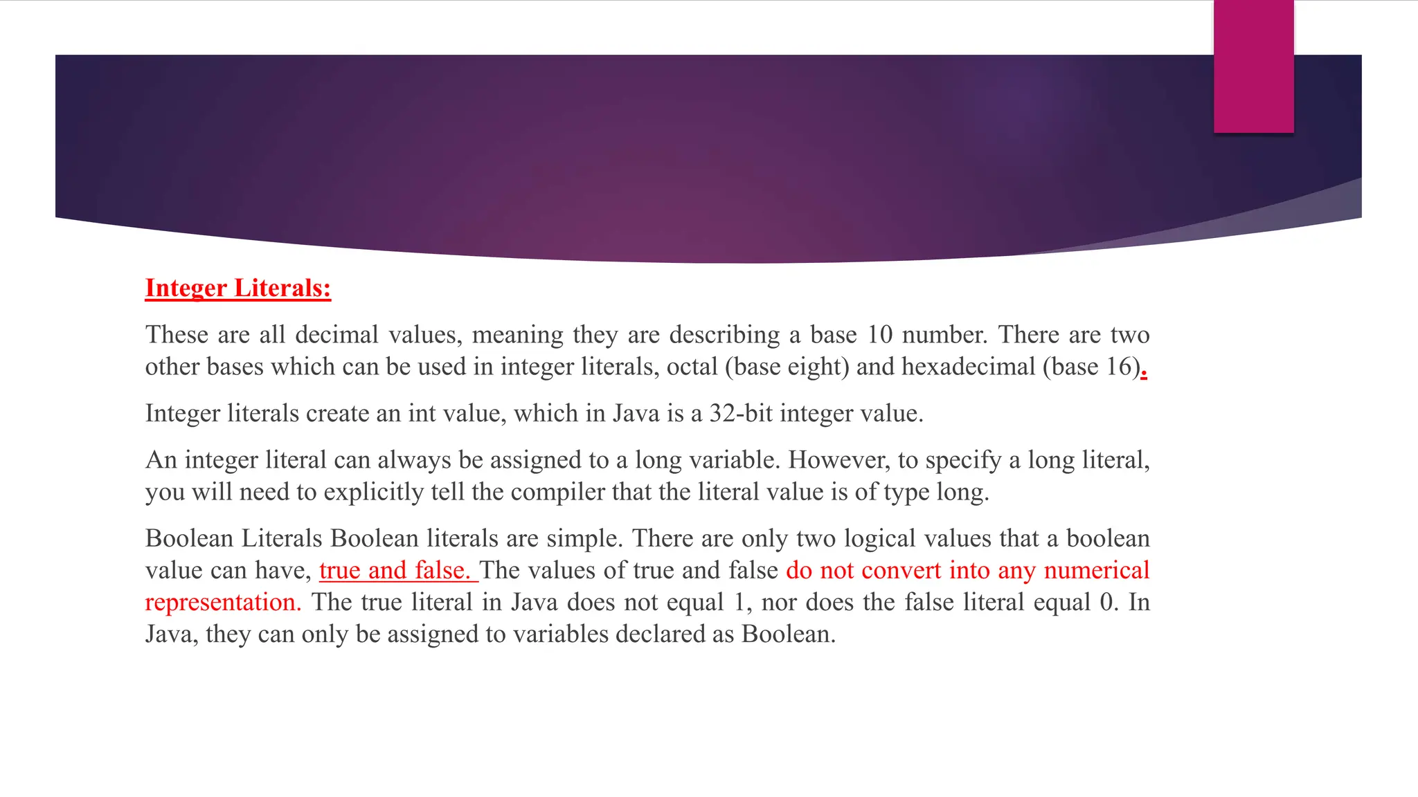Integer Literals:
These are all decimal values, meaning they are describing a base 10 number. There are two
other bases which can be used in integer literals, octal (base eight) and hexadecimal (base 16).
Integer literals create an int value, which in Java is a 32-bit integer value.
An integer literal can always be assigned to a long variable. However, to specify a long literal,
you will need to explicitly tell the compiler that the literal value is of type long.
Boolean Literals Boolean literals are simple. There are only two logical values that a boolean
value can have, true and false. The values of true and false do not convert into any numerical
representation. The true literal in Java does not equal 1, nor does the false literal equal 0. In
Java, they can only be assigned to variables declared as Boolean.
 