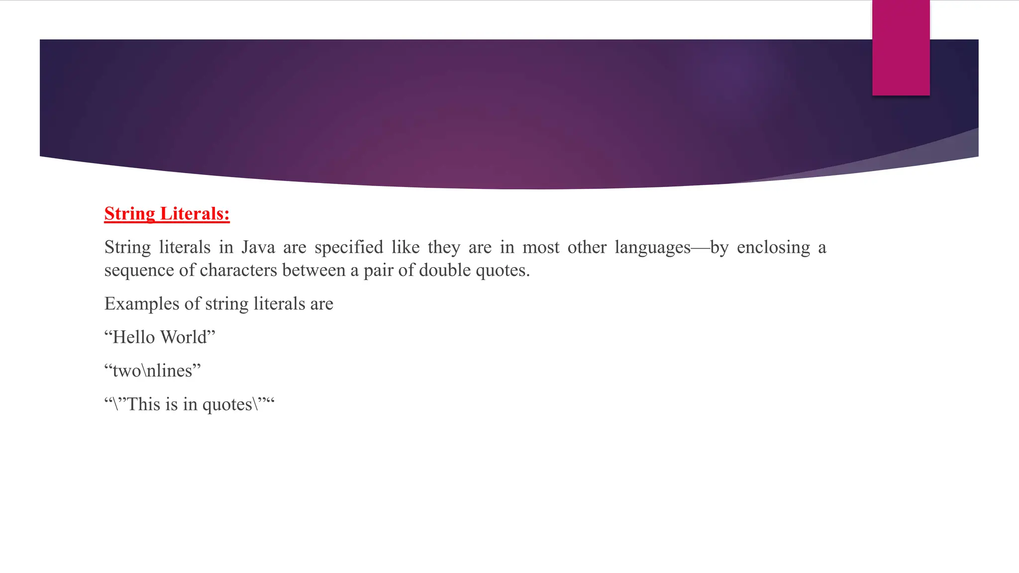 String Literals:
String literals in Java are specified like they are in most other languages—by enclosing a
sequence of characters between a pair of double quotes.
Examples of string literals are
“Hello World”
“twonlines”
“”This is in quotes”“
 