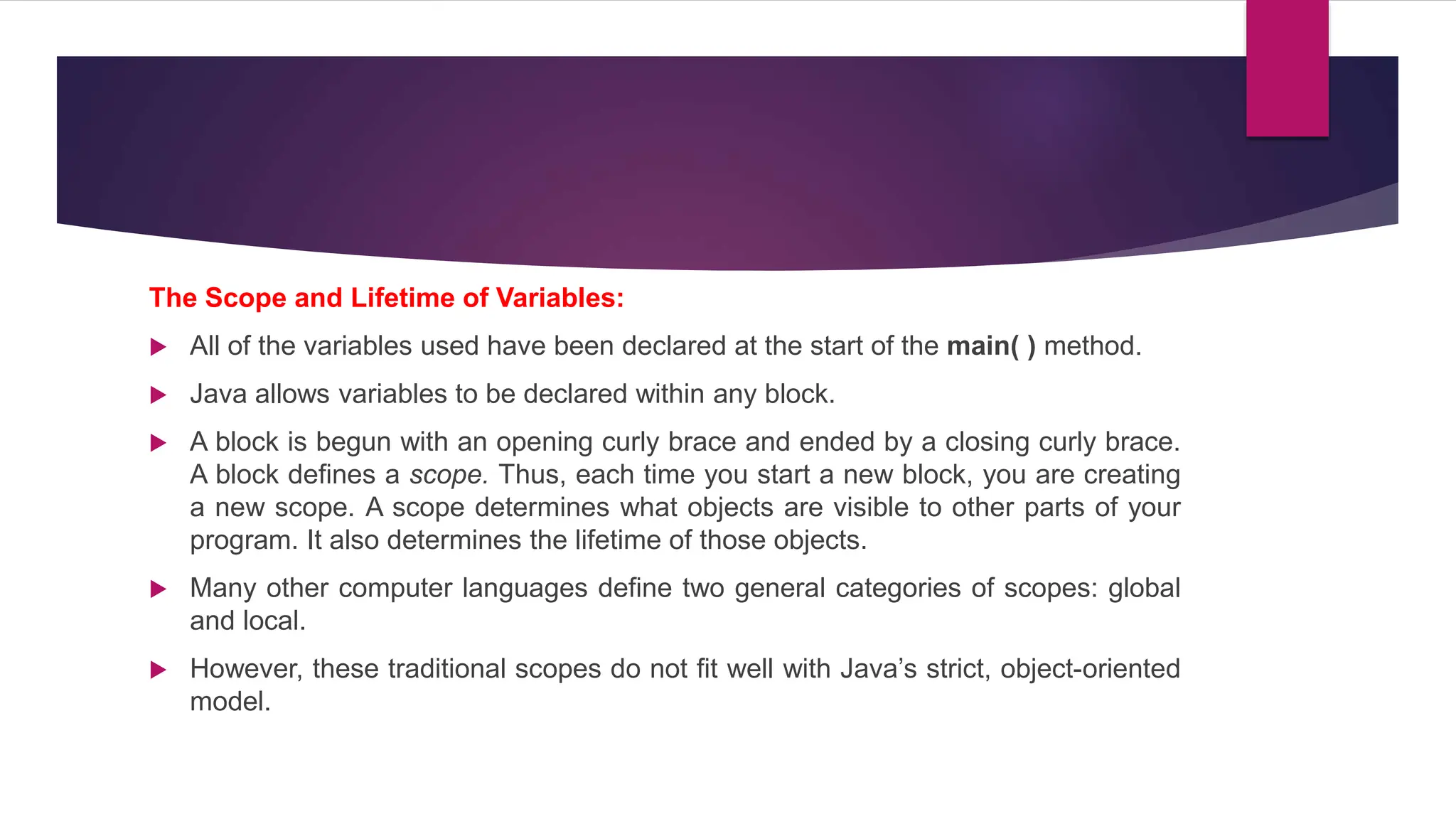 The Scope and Lifetime of Variables:
 All of the variables used have been declared at the start of the main( ) method.
 Java allows variables to be declared within any block.
 A block is begun with an opening curly brace and ended by a closing curly brace.
A block defines a scope. Thus, each time you start a new block, you are creating
a new scope. A scope determines what objects are visible to other parts of your
program. It also determines the lifetime of those objects.
 Many other computer languages define two general categories of scopes: global
and local.
 However, these traditional scopes do not fit well with Java’s strict, object-oriented
model.
 