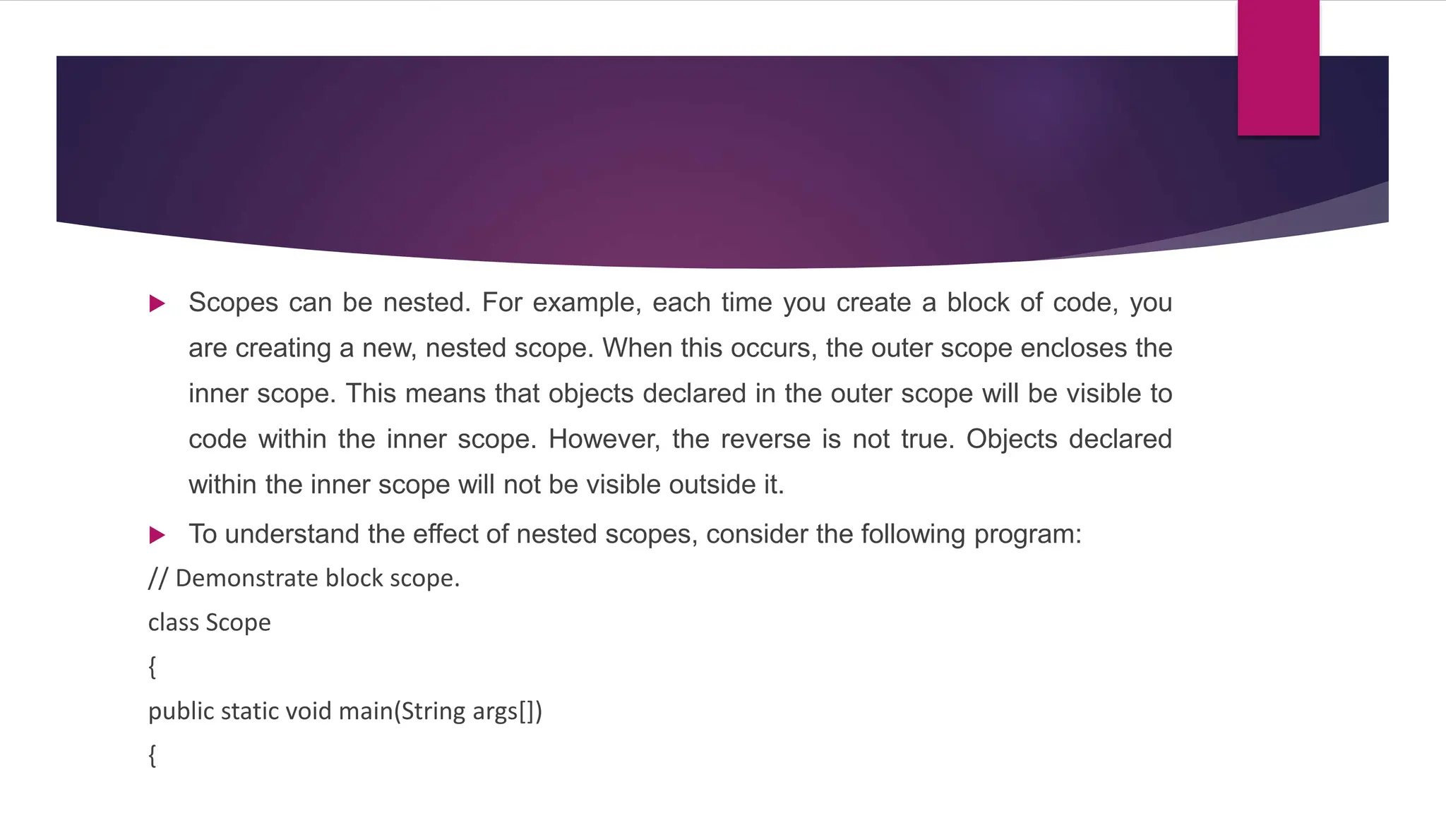  Scopes can be nested. For example, each time you create a block of code, you
are creating a new, nested scope. When this occurs, the outer scope encloses the
inner scope. This means that objects declared in the outer scope will be visible to
code within the inner scope. However, the reverse is not true. Objects declared
within the inner scope will not be visible outside it.
 To understand the effect of nested scopes, consider the following program:
// Demonstrate block scope.
class Scope
{
public static void main(String args[])
{
 