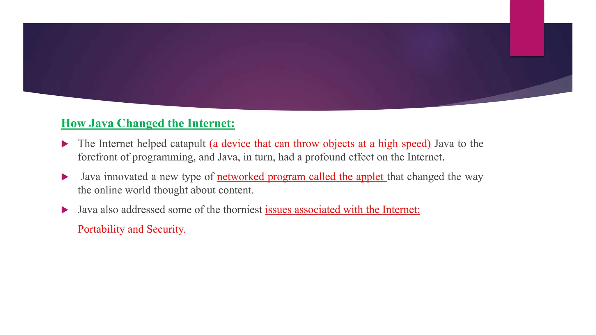 How Java Changed the Internet:
 The Internet helped catapult (a device that can throw objects at a high speed) Java to the
forefront of programming, and Java, in turn, had a profound effect on the Internet.
 Java innovated a new type of networked program called the applet that changed the way
the online world thought about content.
 Java also addressed some of the thorniest issues associated with the Internet:
Portability and Security.
 