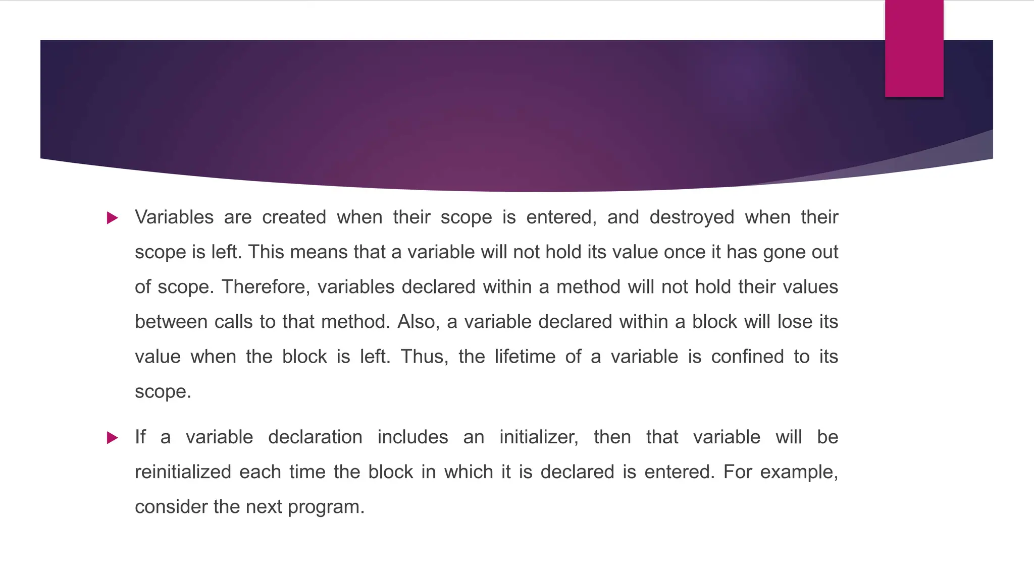  Variables are created when their scope is entered, and destroyed when their
scope is left. This means that a variable will not hold its value once it has gone out
of scope. Therefore, variables declared within a method will not hold their values
between calls to that method. Also, a variable declared within a block will lose its
value when the block is left. Thus, the lifetime of a variable is confined to its
scope.
 If a variable declaration includes an initializer, then that variable will be
reinitialized each time the block in which it is declared is entered. For example,
consider the next program.
 