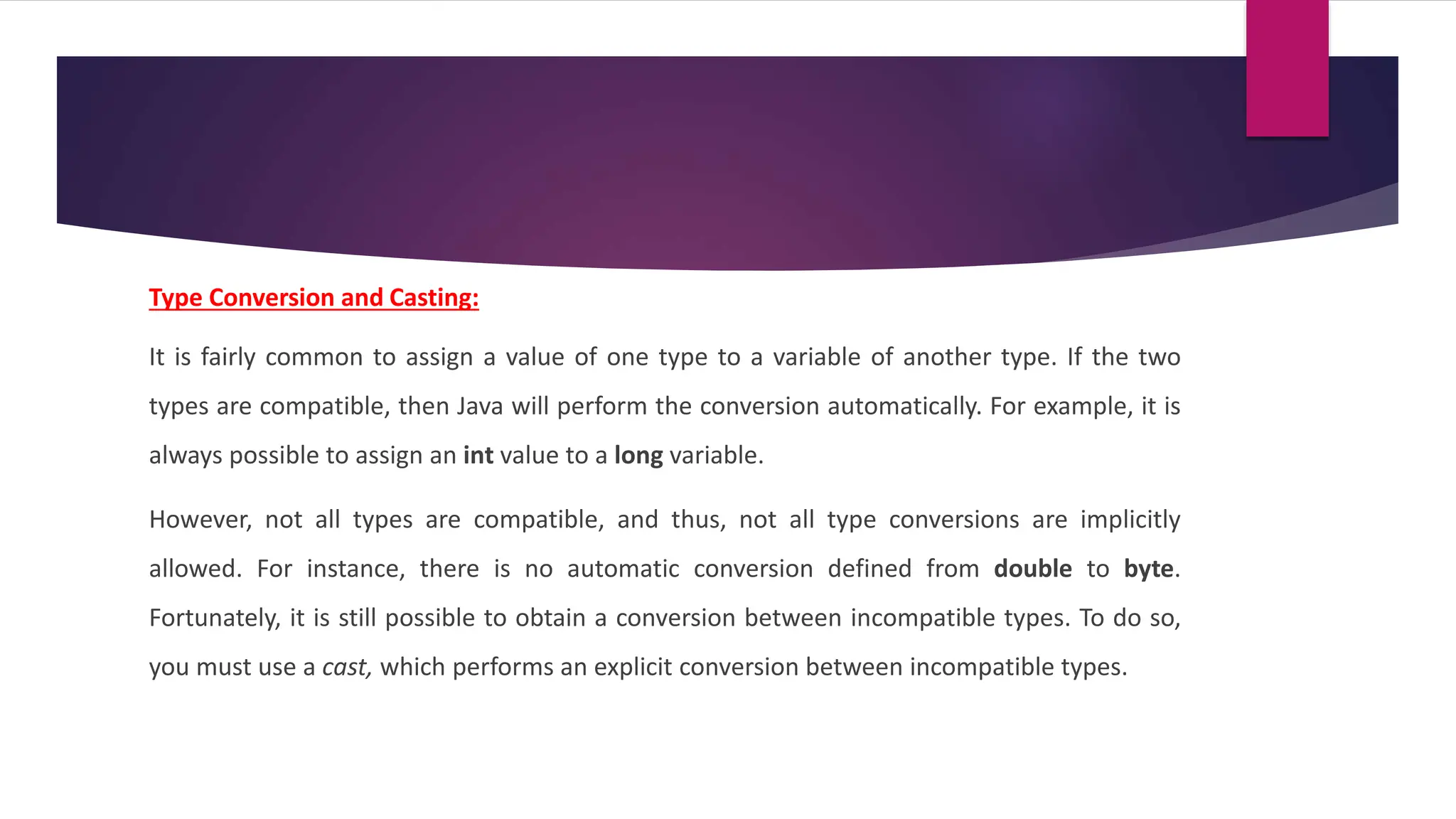 Type Conversion and Casting:
It is fairly common to assign a value of one type to a variable of another type. If the two
types are compatible, then Java will perform the conversion automatically. For example, it is
always possible to assign an int value to a long variable.
However, not all types are compatible, and thus, not all type conversions are implicitly
allowed. For instance, there is no automatic conversion defined from double to byte.
Fortunately, it is still possible to obtain a conversion between incompatible types. To do so,
you must use a cast, which performs an explicit conversion between incompatible types.
 