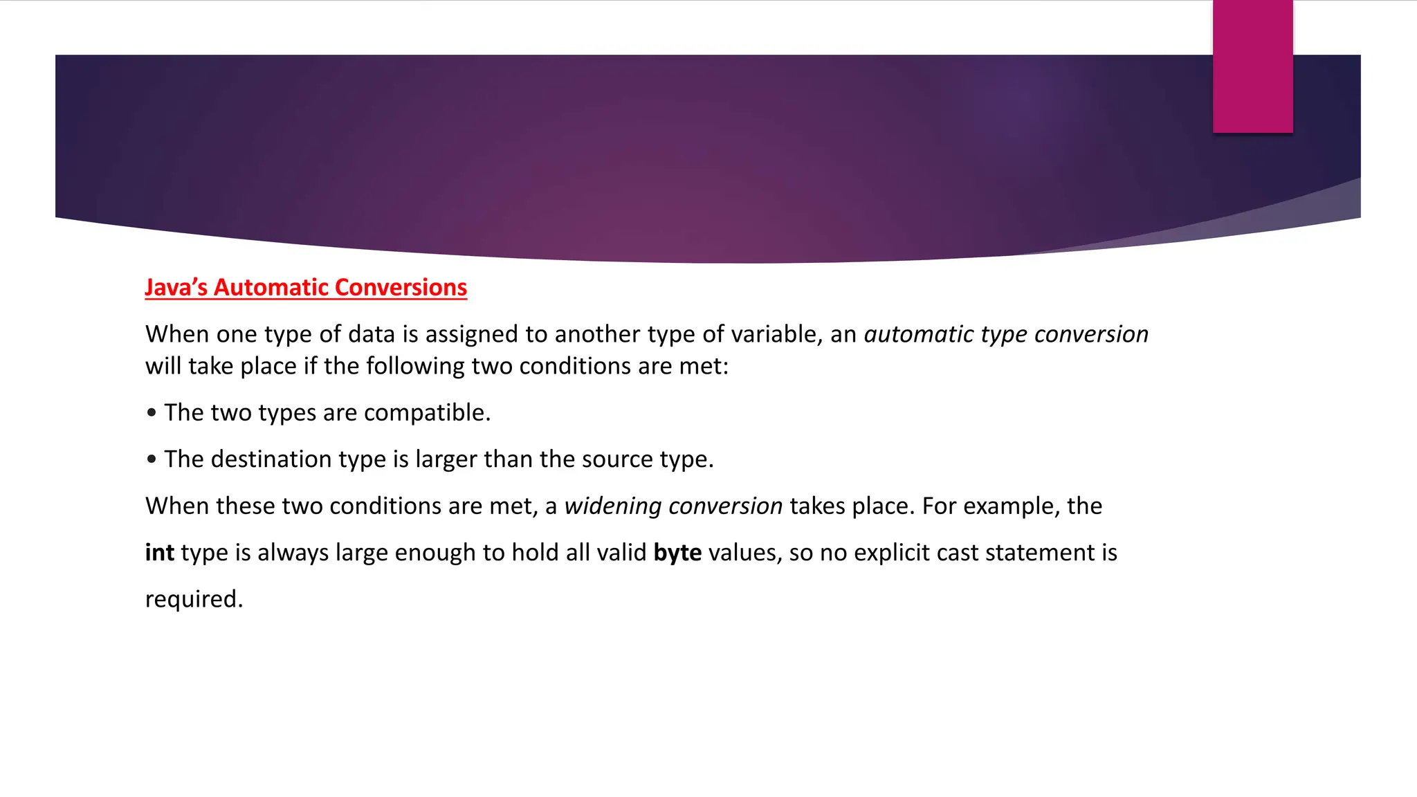 Java’s Automatic Conversions
When one type of data is assigned to another type of variable, an automatic type conversion
will take place if the following two conditions are met:
• The two types are compatible.
• The destination type is larger than the source type.
When these two conditions are met, a widening conversion takes place. For example, the
int type is always large enough to hold all valid byte values, so no explicit cast statement is
required.
 