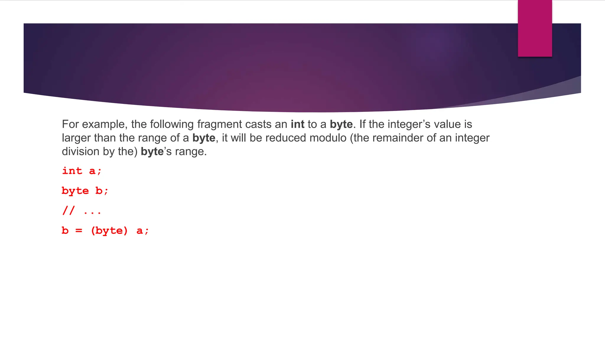 For example, the following fragment casts an int to a byte. If the integer’s value is
larger than the range of a byte, it will be reduced modulo (the remainder of an integer
division by the) byte’s range.
int a;
byte b;
// ...
b = (byte) a;
 
