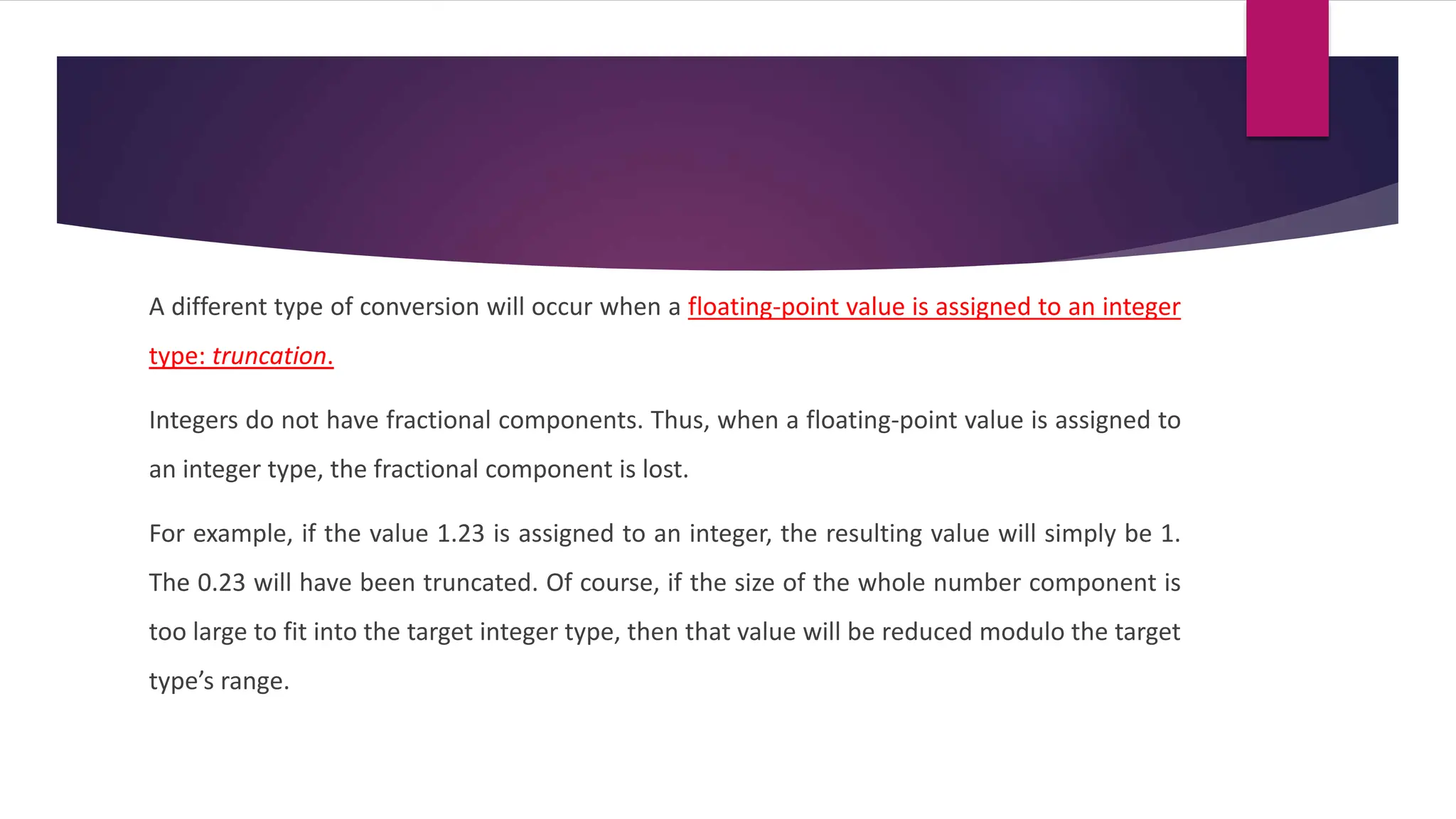 A different type of conversion will occur when a floating-point value is assigned to an integer
type: truncation.
Integers do not have fractional components. Thus, when a floating-point value is assigned to
an integer type, the fractional component is lost.
For example, if the value 1.23 is assigned to an integer, the resulting value will simply be 1.
The 0.23 will have been truncated. Of course, if the size of the whole number component is
too large to fit into the target integer type, then that value will be reduced modulo the target
type’s range.
 