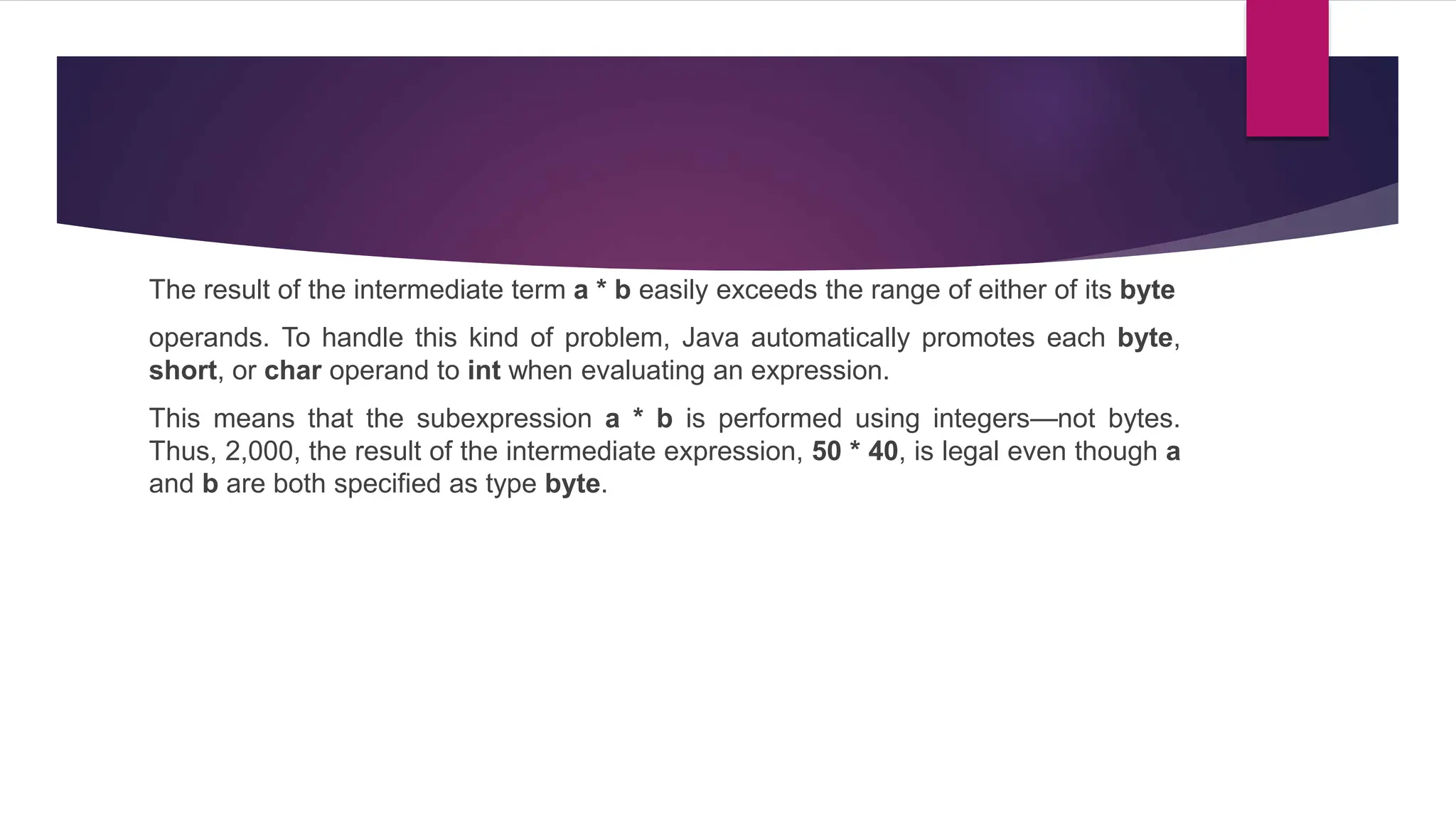 The result of the intermediate term a * b easily exceeds the range of either of its byte
operands. To handle this kind of problem, Java automatically promotes each byte,
short, or char operand to int when evaluating an expression.
This means that the subexpression a * b is performed using integers—not bytes.
Thus, 2,000, the result of the intermediate expression, 50 * 40, is legal even though a
and b are both specified as type byte.
 