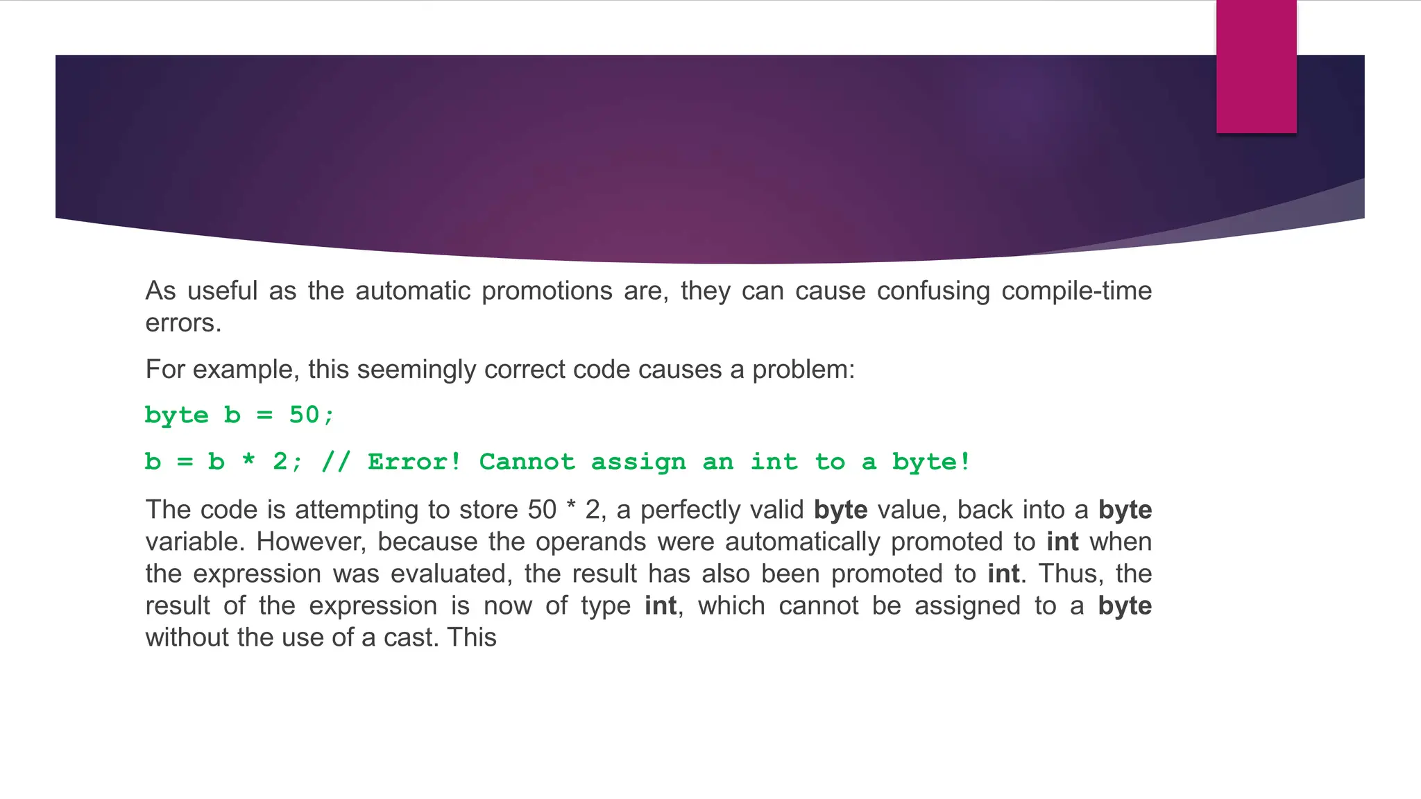 As useful as the automatic promotions are, they can cause confusing compile-time
errors.
For example, this seemingly correct code causes a problem:
byte b = 50;
b = b * 2; // Error! Cannot assign an int to a byte!
The code is attempting to store 50 * 2, a perfectly valid byte value, back into a byte
variable. However, because the operands were automatically promoted to int when
the expression was evaluated, the result has also been promoted to int. Thus, the
result of the expression is now of type int, which cannot be assigned to a byte
without the use of a cast. This
 