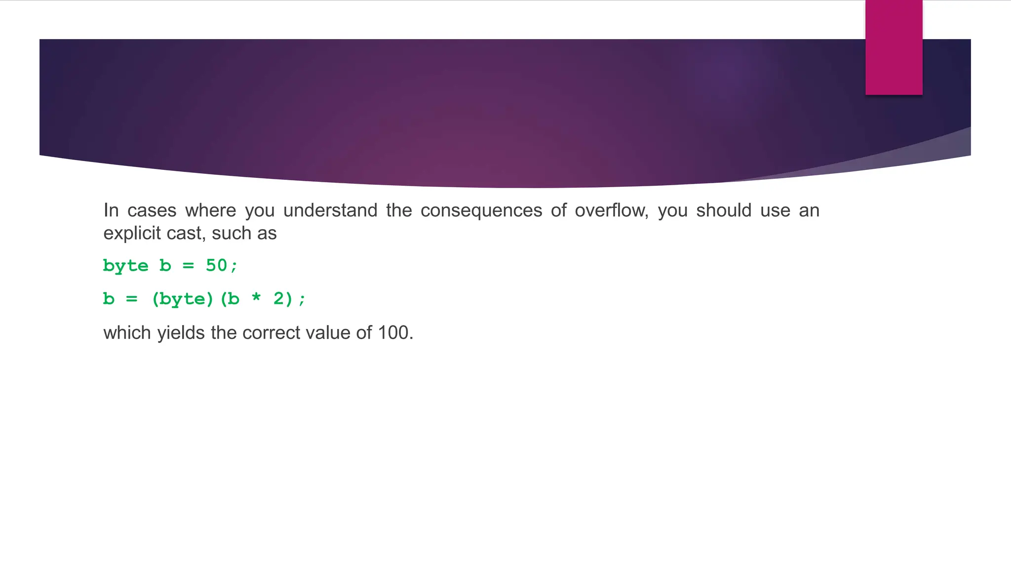In cases where you understand the consequences of overflow, you should use an
explicit cast, such as
byte b = 50;
b = (byte)(b * 2);
which yields the correct value of 100.
 