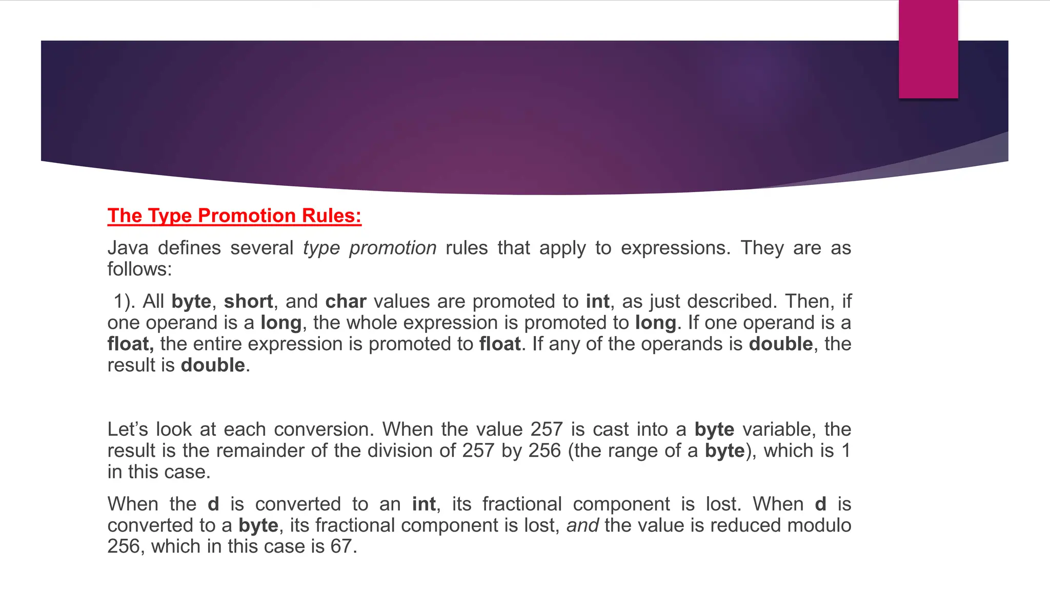 The Type Promotion Rules:
Java defines several type promotion rules that apply to expressions. They are as
follows:
1). All byte, short, and char values are promoted to int, as just described. Then, if
one operand is a long, the whole expression is promoted to long. If one operand is a
float, the entire expression is promoted to float. If any of the operands is double, the
result is double.
Let’s look at each conversion. When the value 257 is cast into a byte variable, the
result is the remainder of the division of 257 by 256 (the range of a byte), which is 1
in this case.
When the d is converted to an int, its fractional component is lost. When d is
converted to a byte, its fractional component is lost, and the value is reduced modulo
256, which in this case is 67.
 