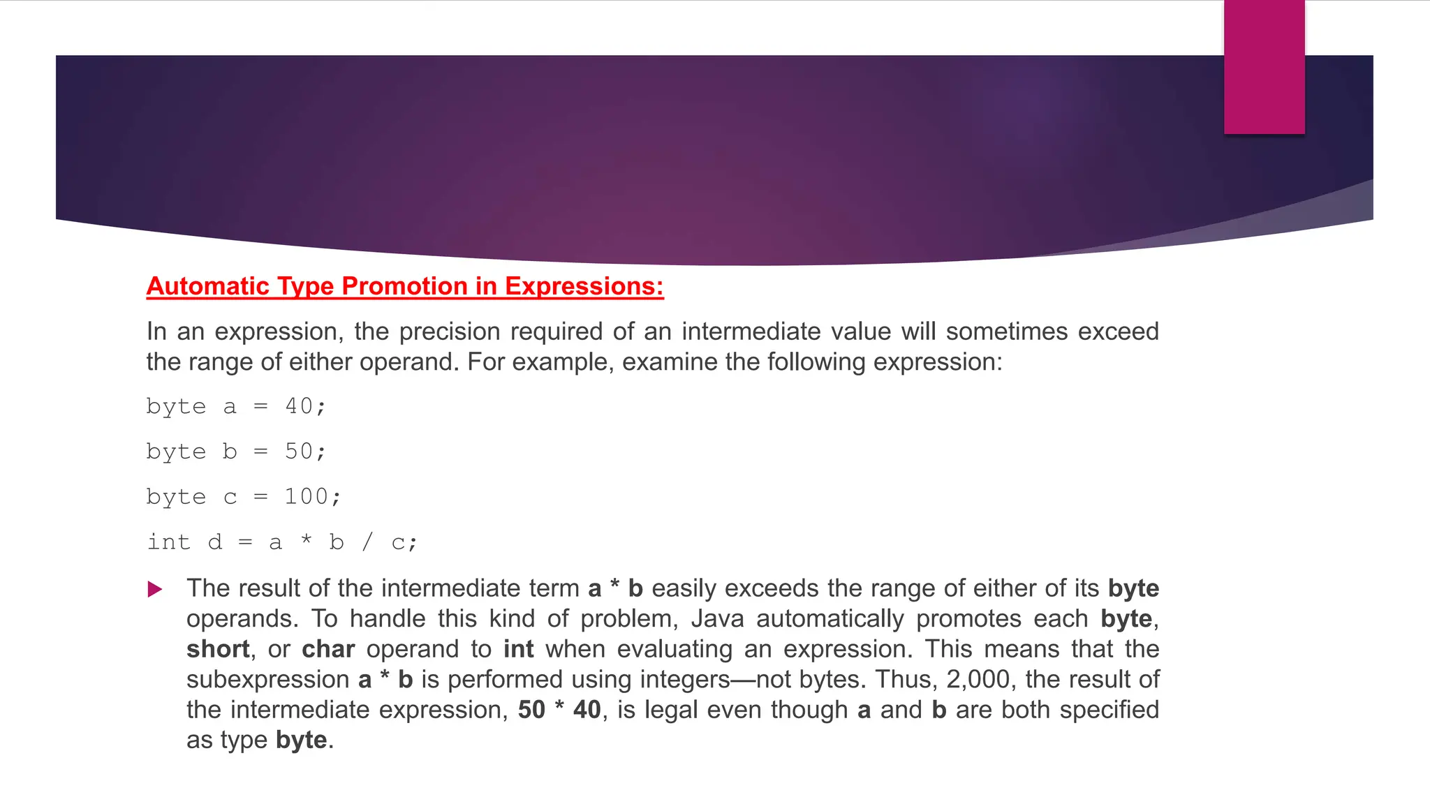 Automatic Type Promotion in Expressions:
In an expression, the precision required of an intermediate value will sometimes exceed
the range of either operand. For example, examine the following expression:
byte a = 40;
byte b = 50;
byte c = 100;
int d = a * b / c;
 The result of the intermediate term a * b easily exceeds the range of either of its byte
operands. To handle this kind of problem, Java automatically promotes each byte,
short, or char operand to int when evaluating an expression. This means that the
subexpression a * b is performed using integers—not bytes. Thus, 2,000, the result of
the intermediate expression, 50 * 40, is legal even though a and b are both specified
as type byte.
 