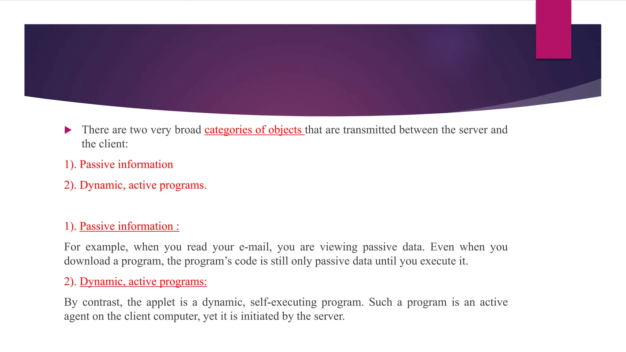  There are two very broad categories of objects that are transmitted between the server and
the client:
1). Passive information
2). Dynamic, active programs.
1). Passive information :
For example, when you read your e-mail, you are viewing passive data. Even when you
download a program, the program’s code is still only passive data until you execute it.
2). Dynamic, active programs:
By contrast, the applet is a dynamic, self-executing program. Such a program is an active
agent on the client computer, yet it is initiated by the server.
 