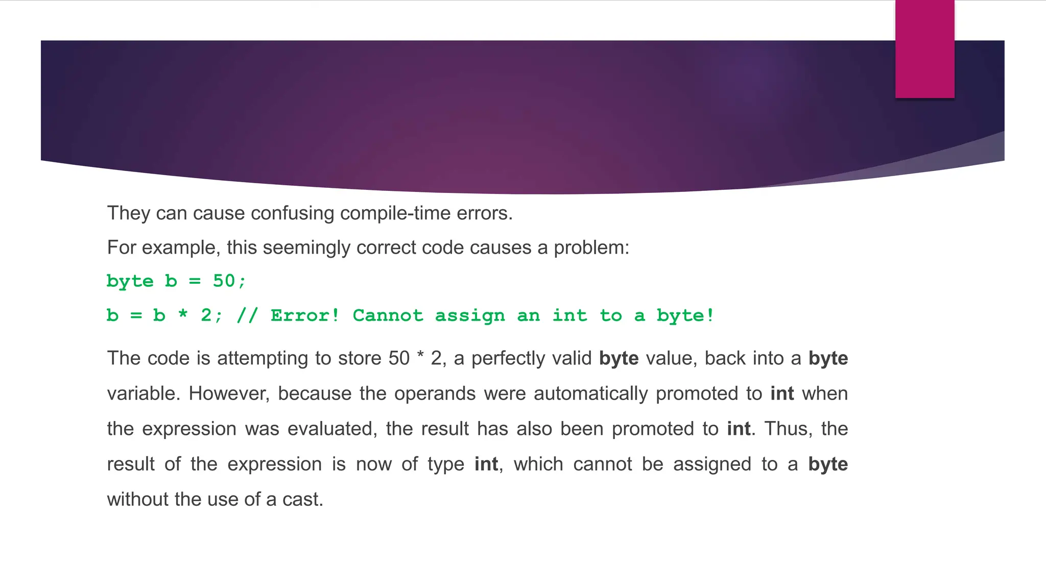 They can cause confusing compile-time errors.
For example, this seemingly correct code causes a problem:
byte b = 50;
b = b * 2; // Error! Cannot assign an int to a byte!
The code is attempting to store 50 * 2, a perfectly valid byte value, back into a byte
variable. However, because the operands were automatically promoted to int when
the expression was evaluated, the result has also been promoted to int. Thus, the
result of the expression is now of type int, which cannot be assigned to a byte
without the use of a cast.
 