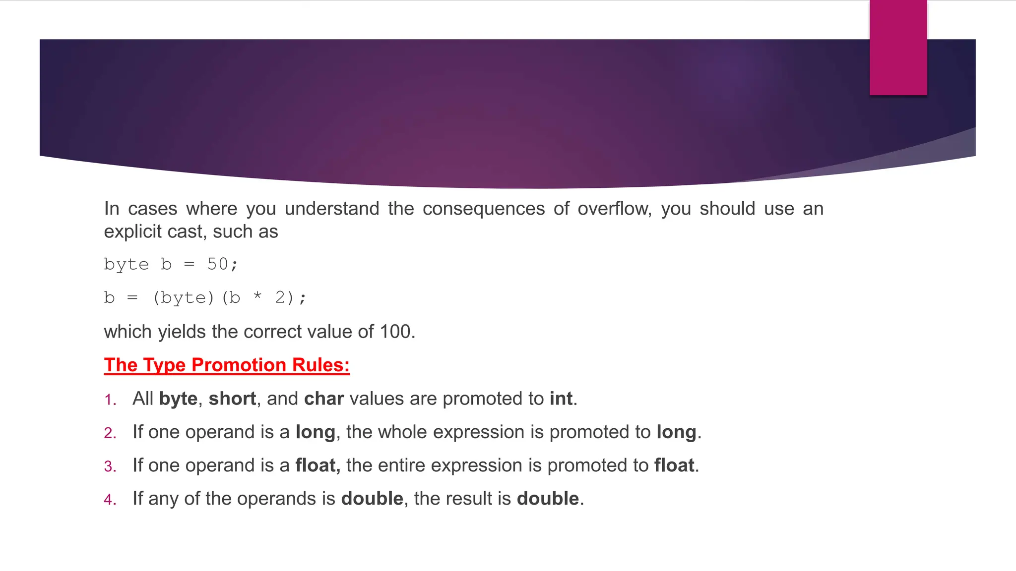 In cases where you understand the consequences of overflow, you should use an
explicit cast, such as
byte b = 50;
b = (byte)(b * 2);
which yields the correct value of 100.
The Type Promotion Rules:
1. All byte, short, and char values are promoted to int.
2. If one operand is a long, the whole expression is promoted to long.
3. If one operand is a float, the entire expression is promoted to float.
4. If any of the operands is double, the result is double.
 