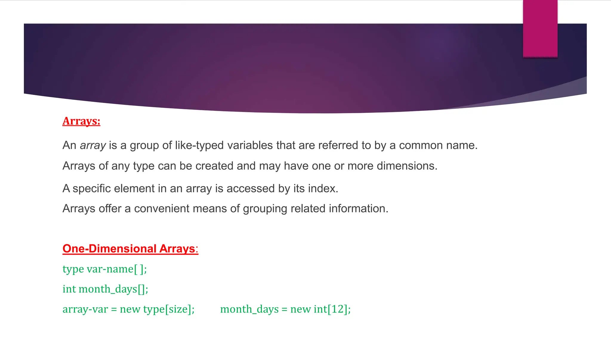 Arrays:
An array is a group of like-typed variables that are referred to by a common name.
Arrays of any type can be created and may have one or more dimensions.
A specific element in an array is accessed by its index.
Arrays offer a convenient means of grouping related information.
One-Dimensional Arrays:
type var-name[ ];
int month_days[];
array-var = new type[size]; month_days = new int[12];
 