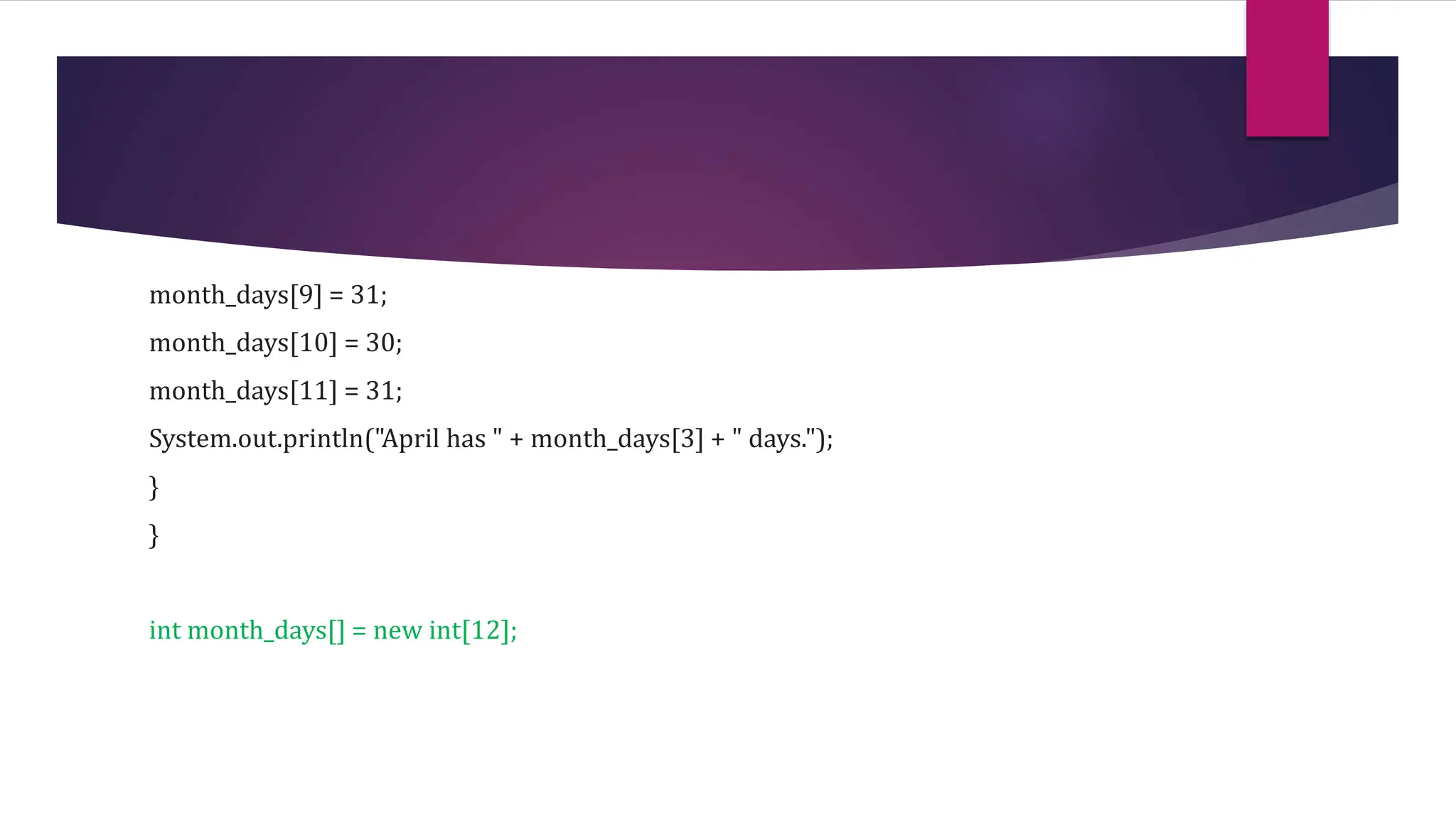 month_days[9] = 31;
month_days[10] = 30;
month_days[11] = 31;
System.out.println("April has " + month_days[3] + " days.");
}
}
int month_days[] = new int[12];
 