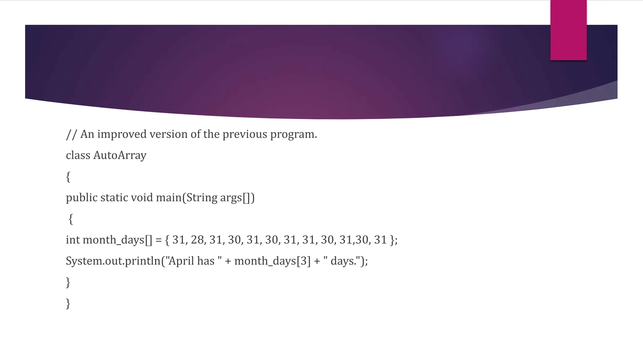 // An improved version of the previous program.
class AutoArray
{
public static void main(String args[])
{
int month_days[] = { 31, 28, 31, 30, 31, 30, 31, 31, 30, 31,30, 31 };
System.out.println("April has " + month_days[3] + " days.");
}
}
 