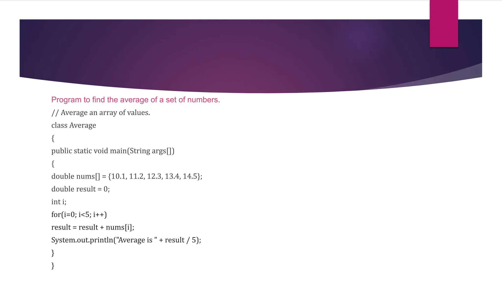 Program to find the average of a set of numbers.
// Average an array of values.
class Average
{
public static void main(String args[])
{
double nums[] = {10.1, 11.2, 12.3, 13.4, 14.5};
double result = 0;
int i;
for(i=0; i<5; i++)
result = result + nums[i];
System.out.println("Average is " + result / 5);
}
}
 