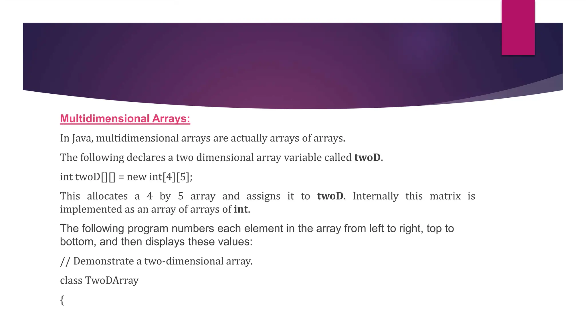Multidimensional Arrays:
In Java, multidimensional arrays are actually arrays of arrays.
The following declares a two dimensional array variable called twoD.
int twoD[][] = new int[4][5];
This allocates a 4 by 5 array and assigns it to twoD. Internally this matrix is
implemented as an array of arrays of int.
The following program numbers each element in the array from left to right, top to
bottom, and then displays these values:
// Demonstrate a two-dimensional array.
class TwoDArray
{
 