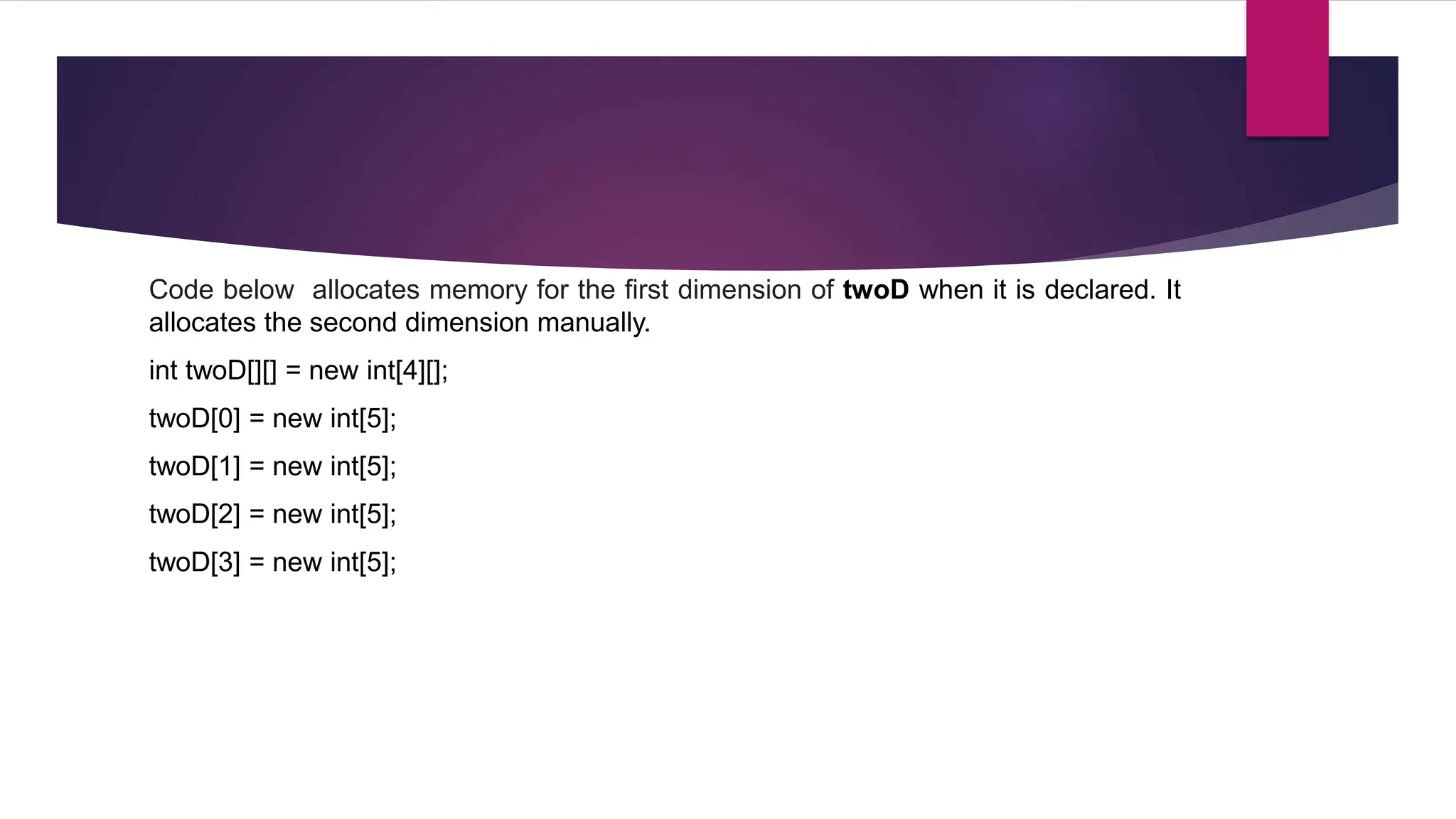 Code below allocates memory for the first dimension of twoD when it is declared. It
allocates the second dimension manually.
int twoD[][] = new int[4][];
twoD[0] = new int[5];
twoD[1] = new int[5];
twoD[2] = new int[5];
twoD[3] = new int[5];
 