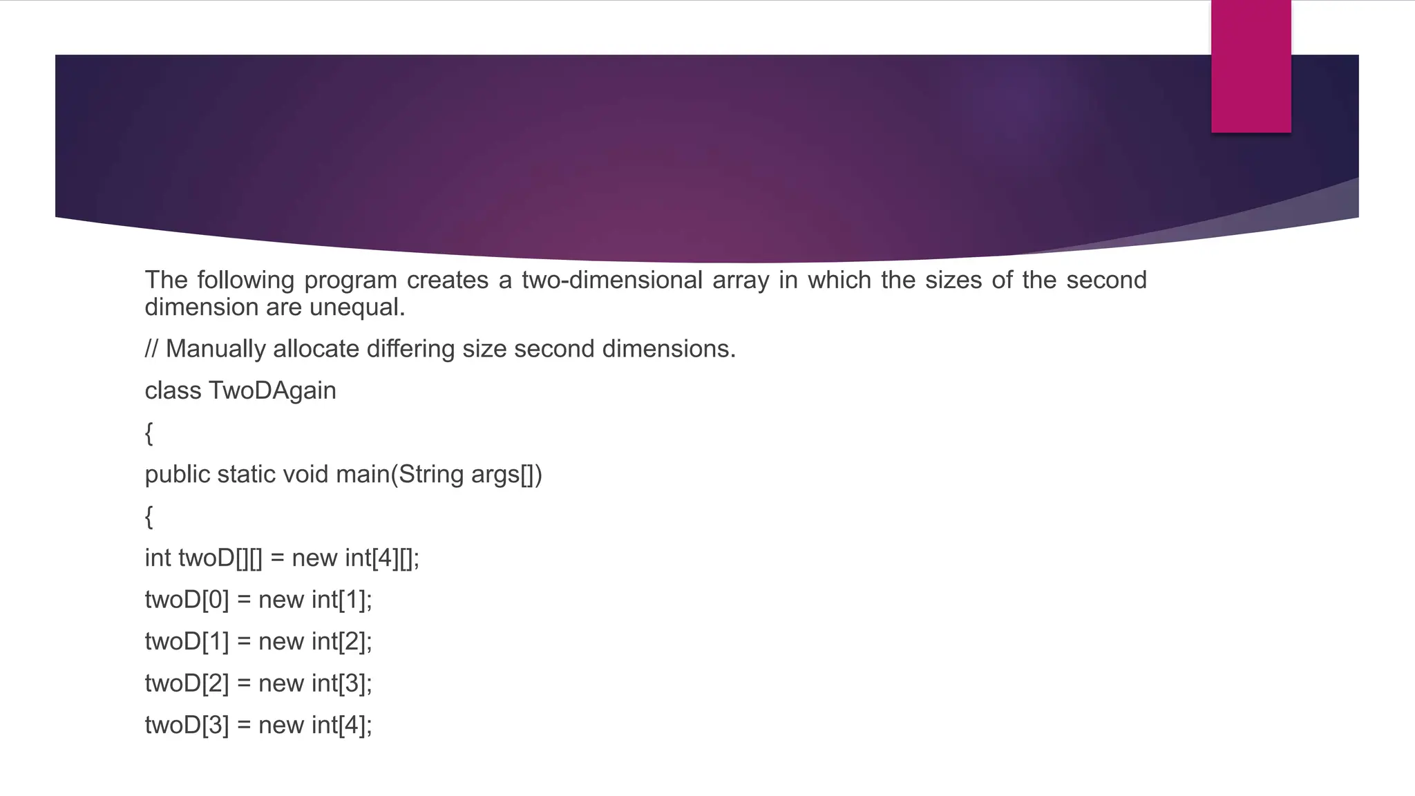 The following program creates a two-dimensional array in which the sizes of the second
dimension are unequal.
// Manually allocate differing size second dimensions.
class TwoDAgain
{
public static void main(String args[])
{
int twoD[][] = new int[4][];
twoD[0] = new int[1];
twoD[1] = new int[2];
twoD[2] = new int[3];
twoD[3] = new int[4];
 