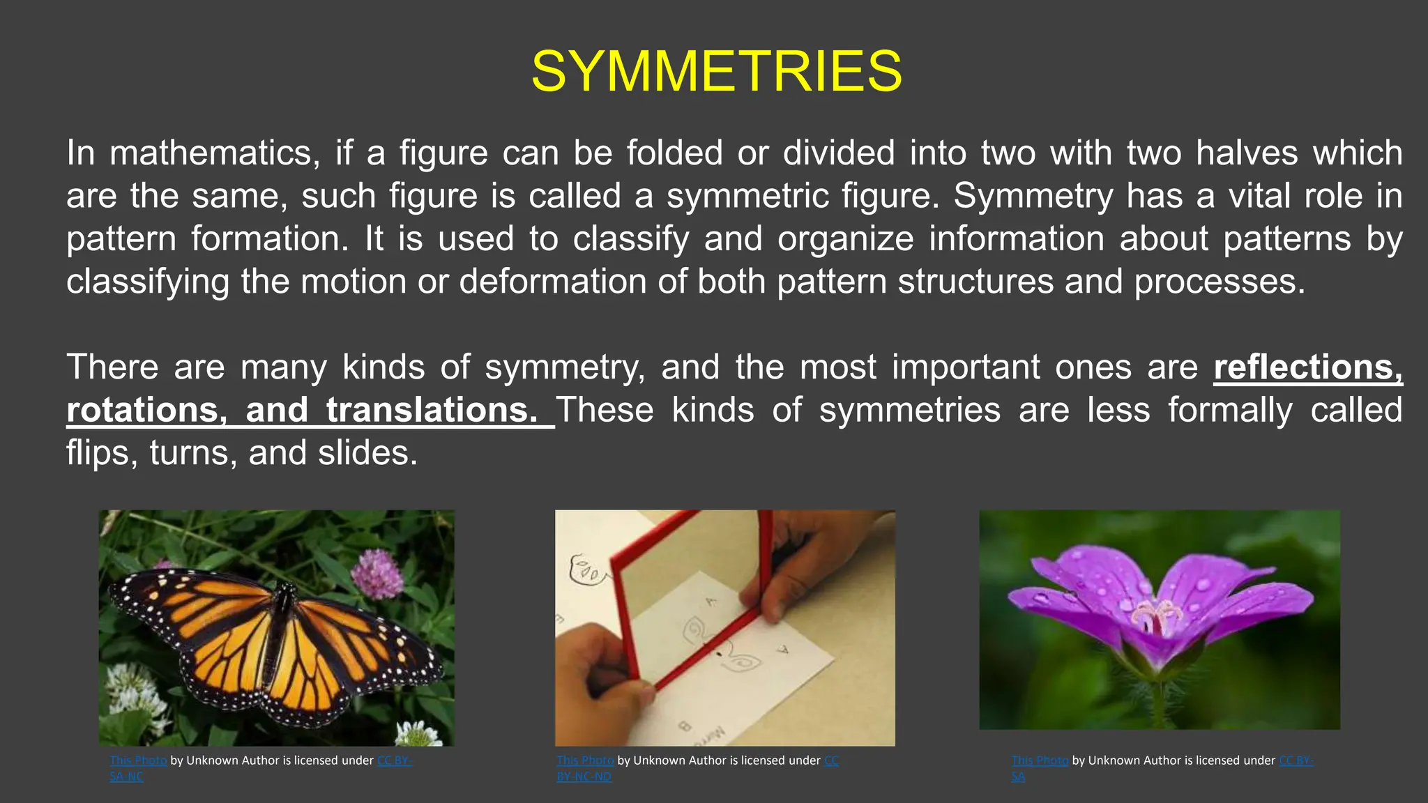 SYMMETRIES
In mathematics, if a figure can be folded or divided into two with two halves which
are the same, such figure is called a symmetric figure. Symmetry has a vital role in
pattern formation. It is used to classify and organize information about patterns by
classifying the motion or deformation of both pattern structures and processes.
There are many kinds of symmetry, and the most important ones are reflections,
rotations, and translations. These kinds of symmetries are less formally called
flips, turns, and slides.
This Photo by Unknown Author is licensed under CC
BY-NC-ND
This Photo by Unknown Author is licensed under CC BY-
SA
This Photo by Unknown Author is licensed under CC BY-
SA-NC
 
