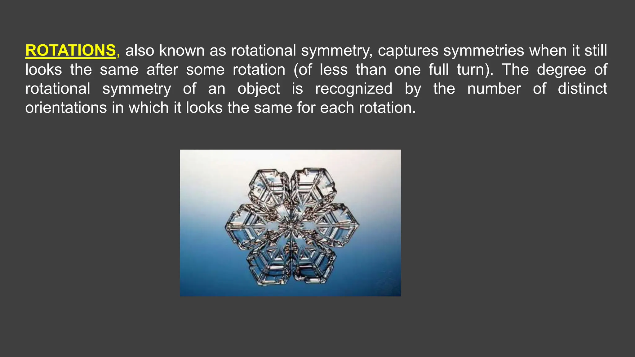 ROTATIONS, also known as rotational symmetry, captures symmetries when it still
looks the same after some rotation (of less than one full turn). The degree of
rotational symmetry of an object is recognized by the number of distinct
orientations in which it looks the same for each rotation.
 