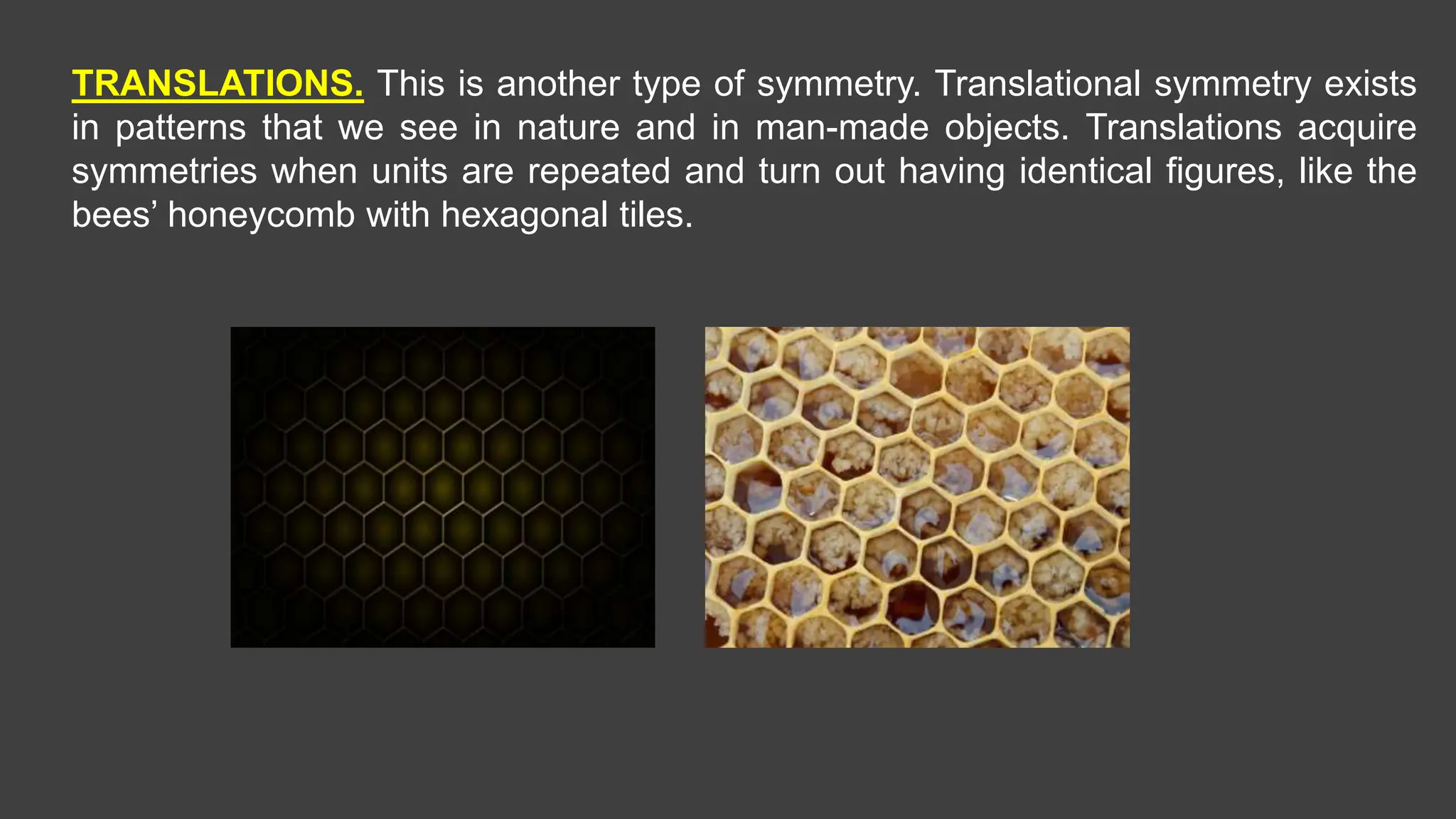 TRANSLATIONS. This is another type of symmetry. Translational symmetry exists
in patterns that we see in nature and in man-made objects. Translations acquire
symmetries when units are repeated and turn out having identical figures, like the
bees’ honeycomb with hexagonal tiles.
 