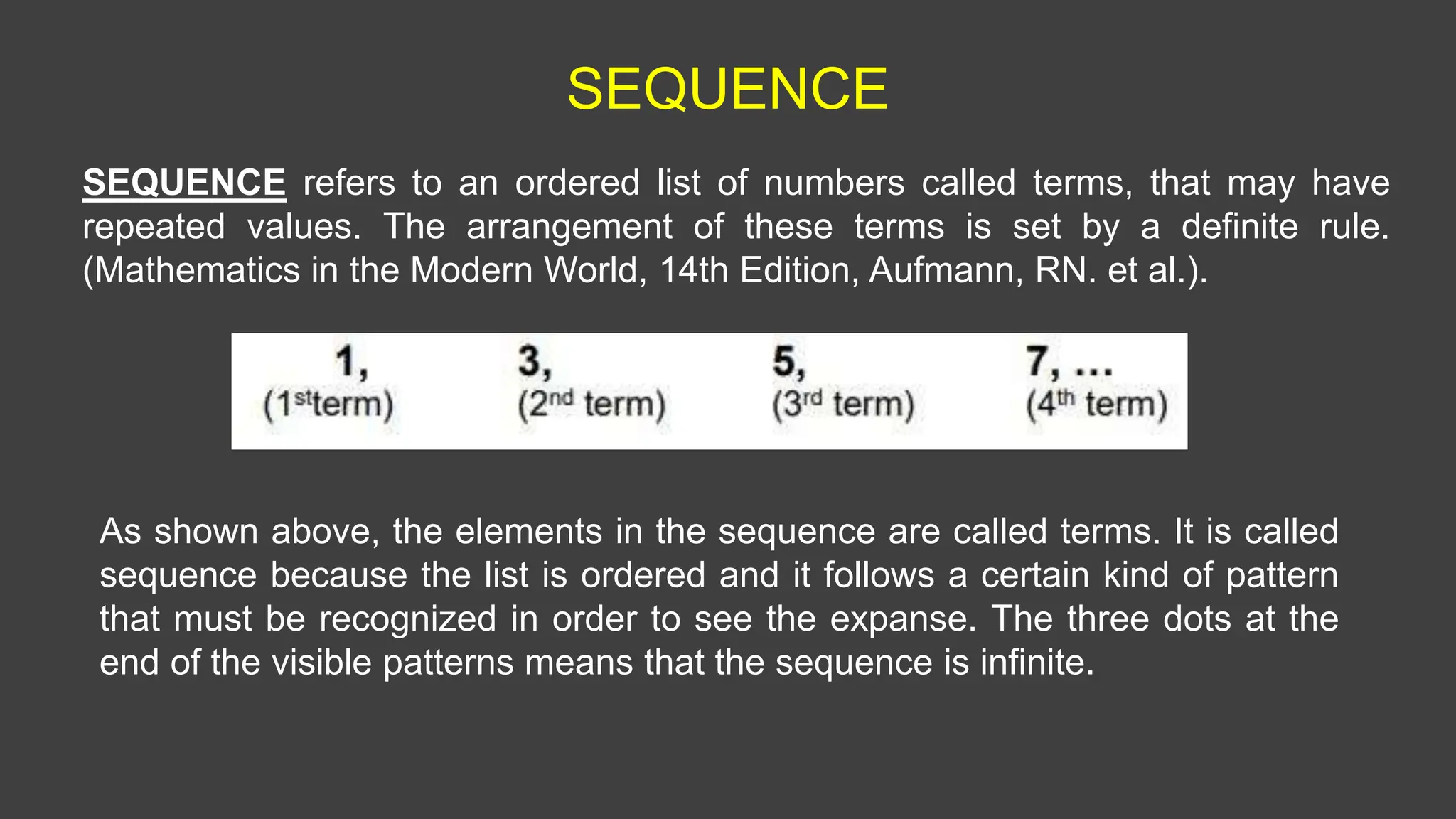 SEQUENCE
SEQUENCE refers to an ordered list of numbers called terms, that may have
repeated values. The arrangement of these terms is set by a definite rule.
(Mathematics in the Modern World, 14th Edition, Aufmann, RN. et al.).
As shown above, the elements in the sequence are called terms. It is called
sequence because the list is ordered and it follows a certain kind of pattern
that must be recognized in order to see the expanse. The three dots at the
end of the visible patterns means that the sequence is infinite.
 
