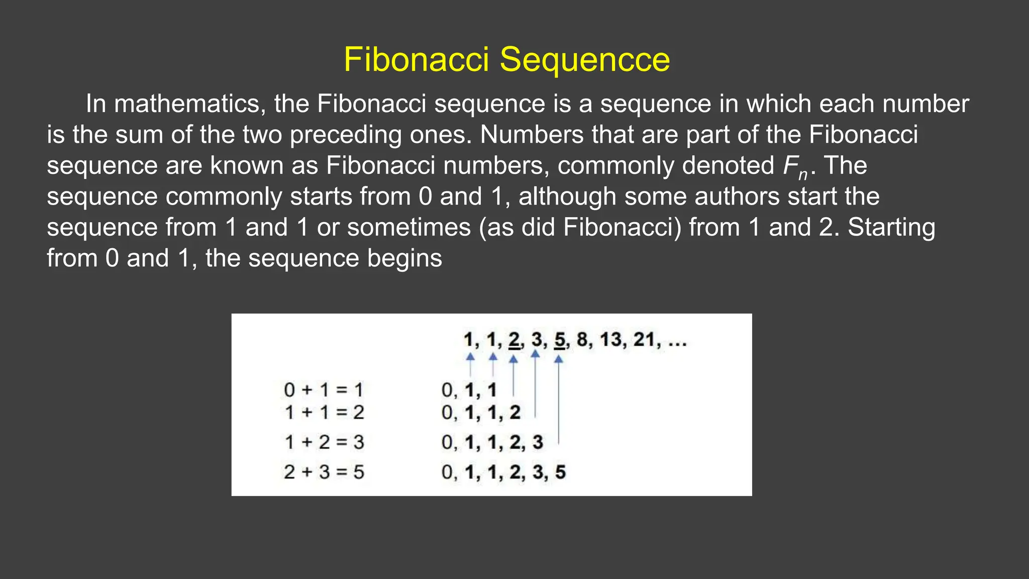 Fibonacci Sequencce
In mathematics, the Fibonacci sequence is a sequence in which each number
is the sum of the two preceding ones. Numbers that are part of the Fibonacci
sequence are known as Fibonacci numbers, commonly denoted Fn. The
sequence commonly starts from 0 and 1, although some authors start the
sequence from 1 and 1 or sometimes (as did Fibonacci) from 1 and 2. Starting
from 0 and 1, the sequence begins
 