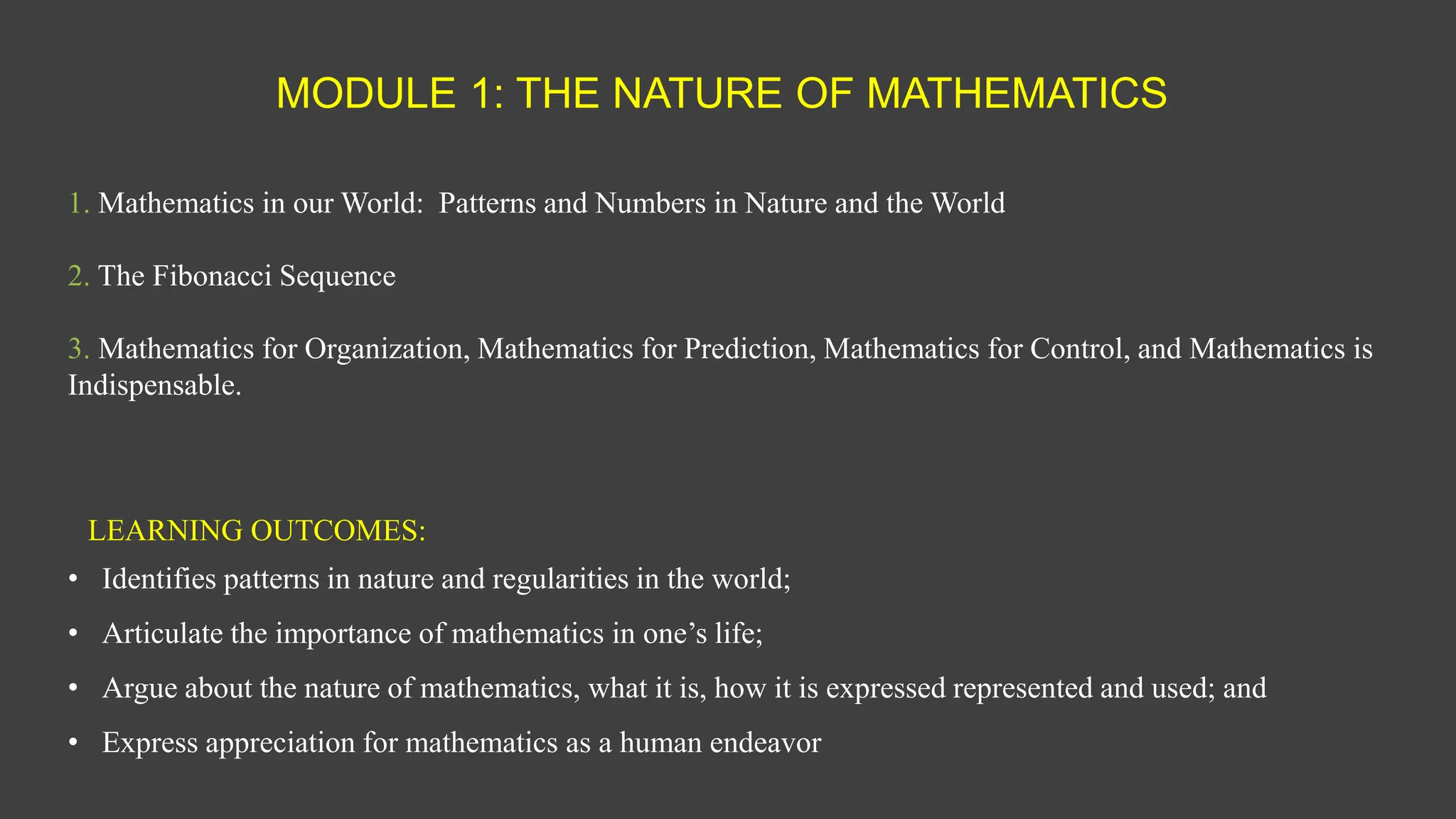 MODULE 1: THE NATURE OF MATHEMATICS
1. Mathematics in our World: Patterns and Numbers in Nature and the World
2. The Fibonacci Sequence
3. Mathematics for Organization, Mathematics for Prediction, Mathematics for Control, and Mathematics is
Indispensable.
LEARNING OUTCOMES:
• Identifies patterns in nature and regularities in the world;
• Articulate the importance of mathematics in one’s life;
• Argue about the nature of mathematics, what it is, how it is expressed represented and used; and
• Express appreciation for mathematics as a human endeavor
 