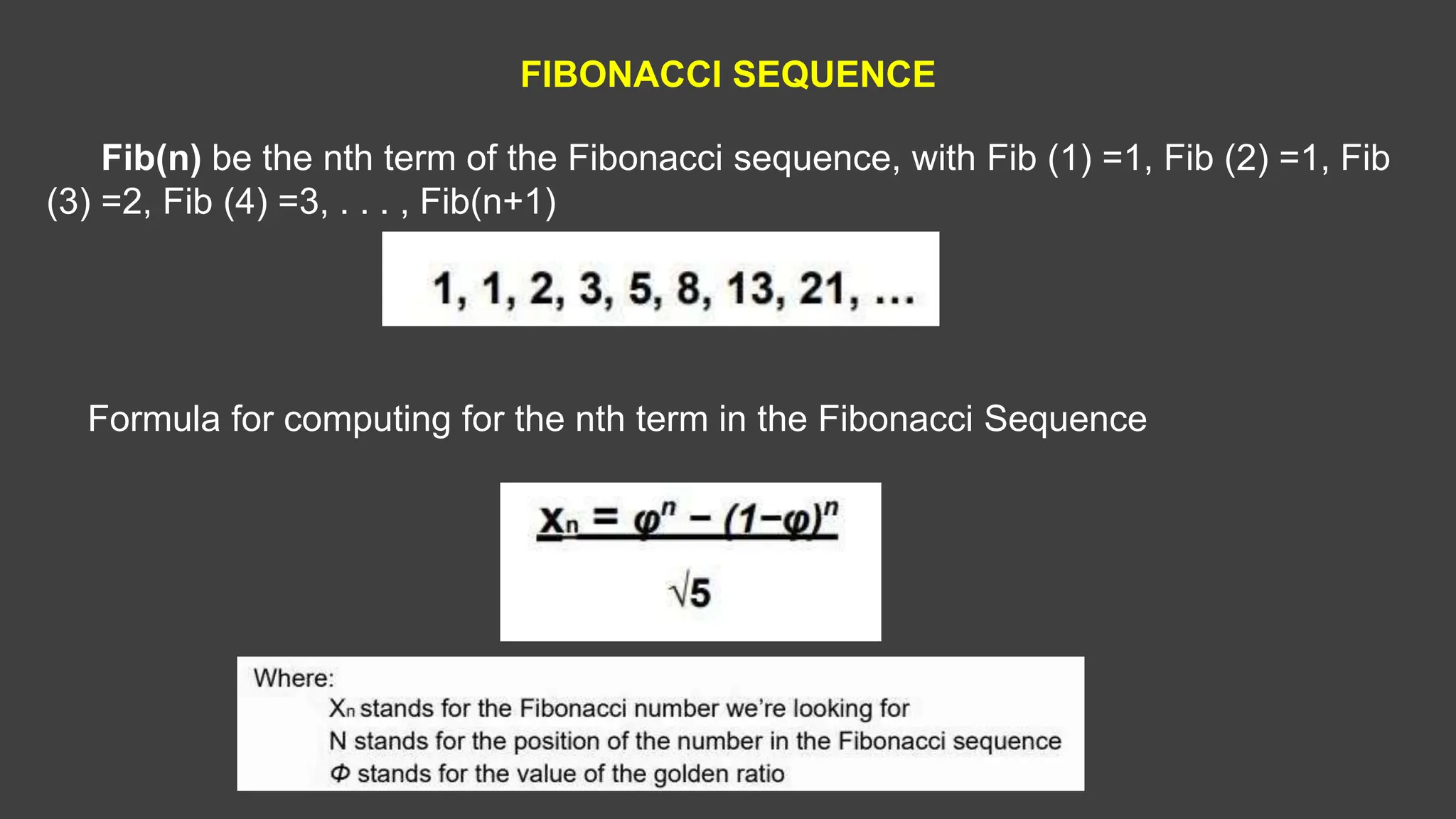 FIBONACCI SEQUENCE
Fib(n) be the nth term of the Fibonacci sequence, with Fib (1) =1, Fib (2) =1, Fib
(3) =2, Fib (4) =3, . . . , Fib(n+1)
Formula for computing for the nth term in the Fibonacci Sequence
 