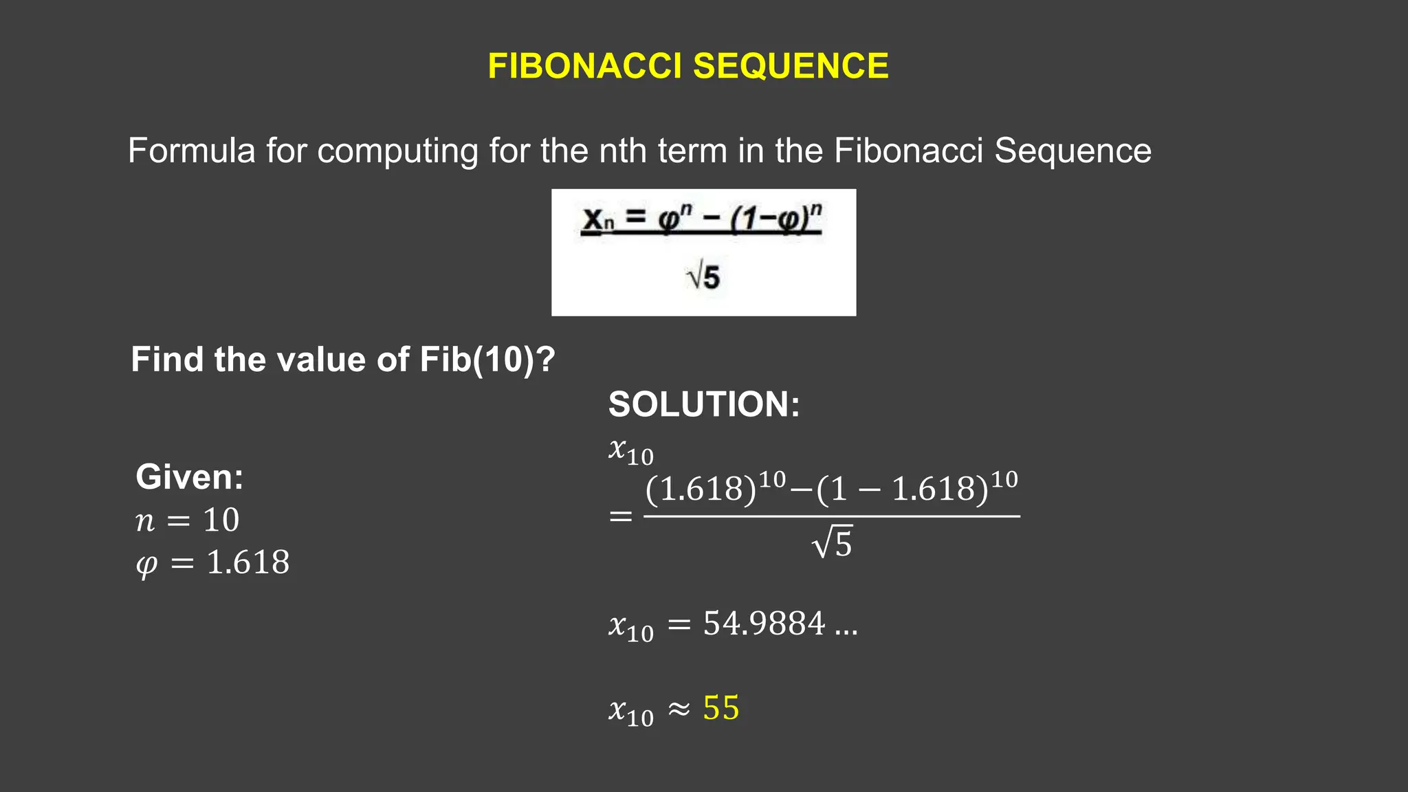 FIBONACCI SEQUENCE
Find the value of Fib(10)?
Formula for computing for the nth term in the Fibonacci Sequence
SOLUTION:
𝑥10
=
(1.618)10−(1 − 1.618)10
5
𝑥10 = 54.9884 …
𝑥10 ≈ 55
Given:
𝑛 = 10
𝜑 = 1.618
 
