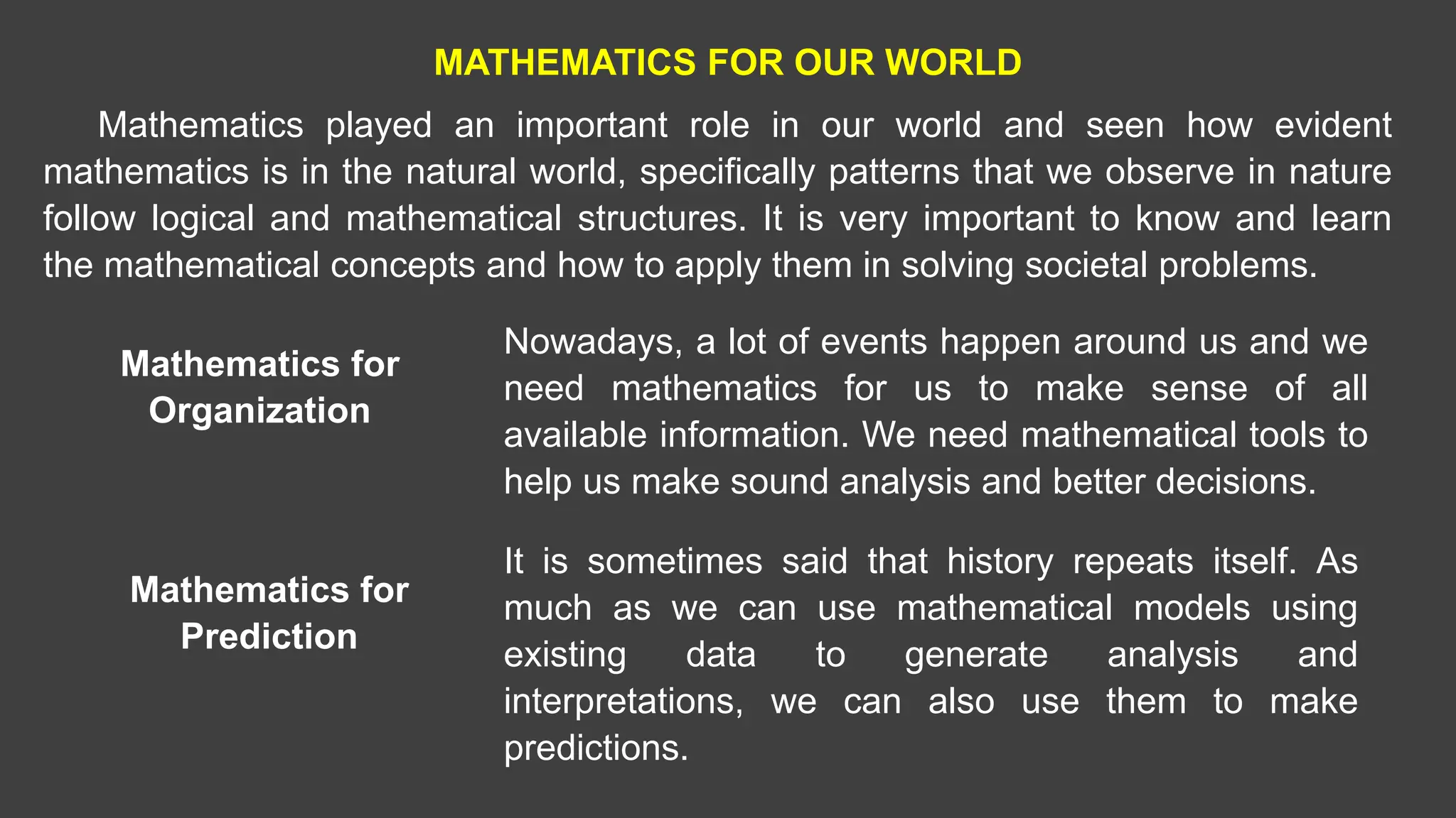 MATHEMATICS FOR OUR WORLD
Mathematics played an important role in our world and seen how evident
mathematics is in the natural world, specifically patterns that we observe in nature
follow logical and mathematical structures. It is very important to know and learn
the mathematical concepts and how to apply them in solving societal problems.
Mathematics for
Organization
Nowadays, a lot of events happen around us and we
need mathematics for us to make sense of all
available information. We need mathematical tools to
help us make sound analysis and better decisions.
Mathematics for
Prediction
It is sometimes said that history repeats itself. As
much as we can use mathematical models using
existing data to generate analysis and
interpretations, we can also use them to make
predictions.
 