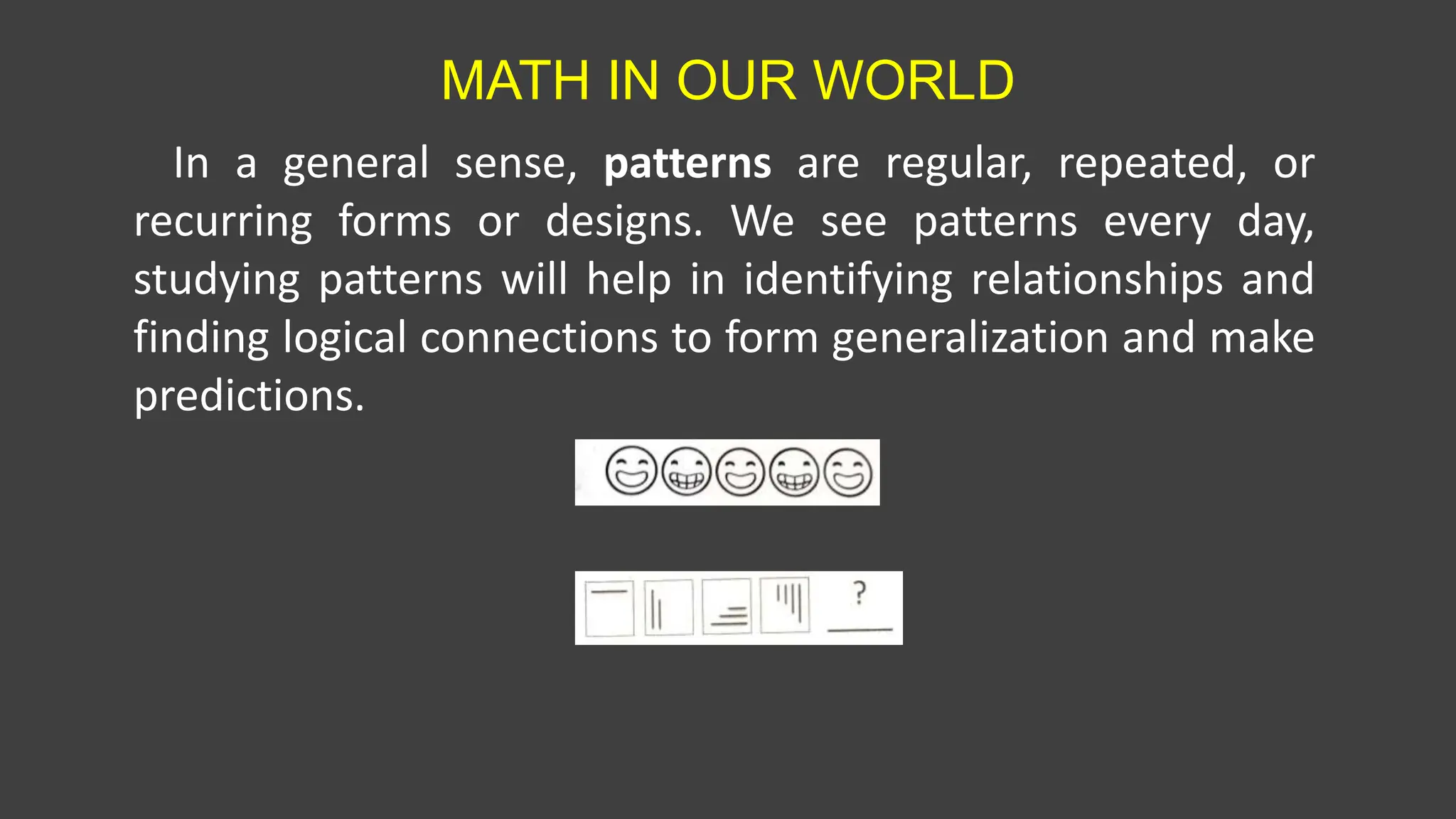 MATH IN OUR WORLD
In a general sense, patterns are regular, repeated, or
recurring forms or designs. We see patterns every day,
studying patterns will help in identifying relationships and
finding logical connections to form generalization and make
predictions.
 
