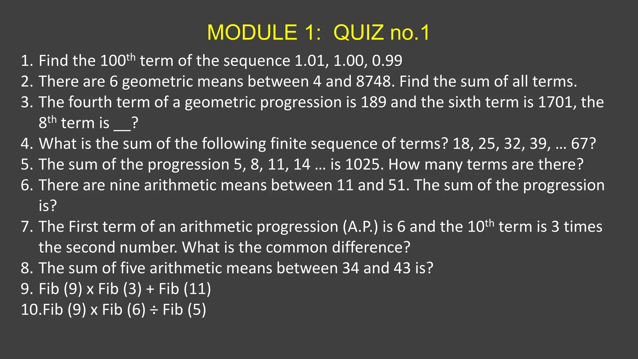 MODULE 1: QUIZ no.1
1. Find the 100th term of the sequence 1.01, 1.00, 0.99
2. There are 6 geometric means between 4 and 8748. Find the sum of all terms.
3. The fourth term of a geometric progression is 189 and the sixth term is 1701, the
8th term is __?
4. What is the sum of the following finite sequence of terms? 18, 25, 32, 39, … 67?
5. The sum of the progression 5, 8, 11, 14 … is 1025. How many terms are there?
6. There are nine arithmetic means between 11 and 51. The sum of the progression
is?
7. The First term of an arithmetic progression (A.P.) is 6 and the 10th term is 3 times
the second number. What is the common difference?
8. The sum of five arithmetic means between 34 and 43 is?
9. Fib (9) x Fib (3) + Fib (11)
10.Fib (9) x Fib (6) ÷ Fib (5)
 