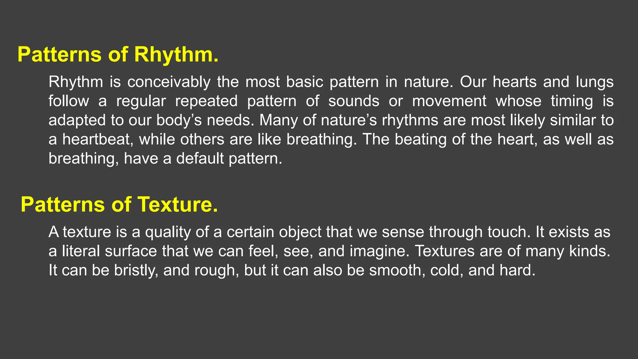 Patterns of Rhythm.
Rhythm is conceivably the most basic pattern in nature. Our hearts and lungs
follow a regular repeated pattern of sounds or movement whose timing is
adapted to our body’s needs. Many of nature’s rhythms are most likely similar to
a heartbeat, while others are like breathing. The beating of the heart, as well as
breathing, have a default pattern.
Patterns of Texture.
A texture is a quality of a certain object that we sense through touch. It exists as
a literal surface that we can feel, see, and imagine. Textures are of many kinds.
It can be bristly, and rough, but it can also be smooth, cold, and hard.
 