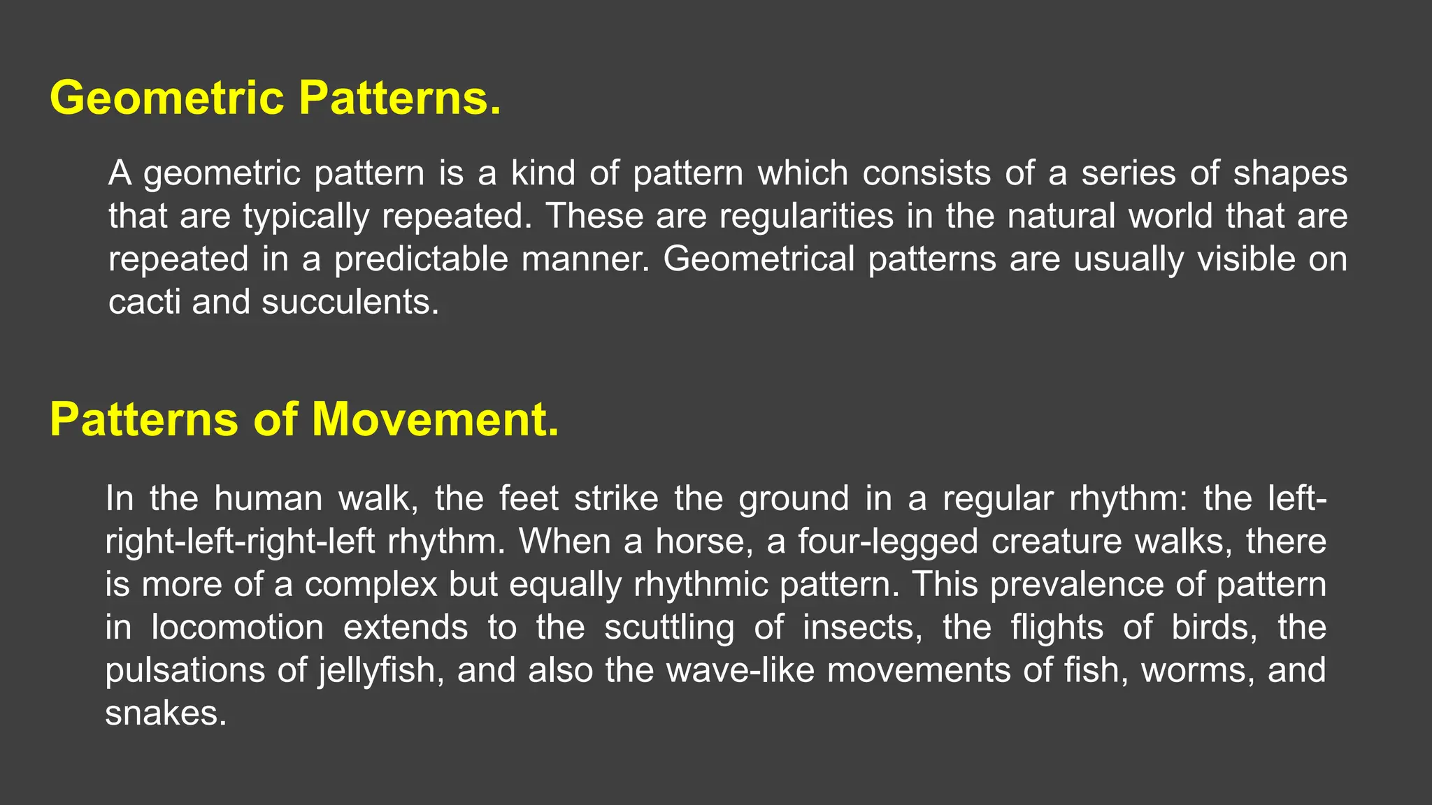 Geometric Patterns.
A geometric pattern is a kind of pattern which consists of a series of shapes
that are typically repeated. These are regularities in the natural world that are
repeated in a predictable manner. Geometrical patterns are usually visible on
cacti and succulents.
Patterns of Movement.
In the human walk, the feet strike the ground in a regular rhythm: the left-
right-left-right-left rhythm. When a horse, a four-legged creature walks, there
is more of a complex but equally rhythmic pattern. This prevalence of pattern
in locomotion extends to the scuttling of insects, the flights of birds, the
pulsations of jellyfish, and also the wave-like movements of fish, worms, and
snakes.
 
