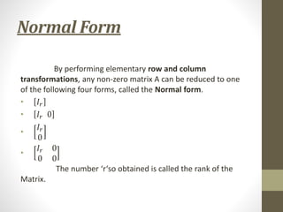 Normal Form
By performing elementary row and column
transformations, any non-zero matrix A can be reduced to one
of the following four forms, called the Normal form.
• 𝐼𝑟
• 𝐼𝑟 0
•
𝐼𝑟
0
•
𝐼𝑟 0
0 0
The number ‘r‘so obtained is called the rank of the
Matrix.
 
