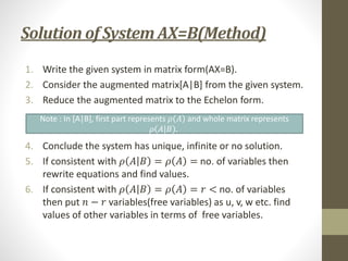 Solution of System AX=B(Method)
1. Write the given system in matrix form(AX=B).
2. Consider the augmented matrix[A|B] from the given system.
3. Reduce the augmented matrix to the Echelon form.
4. Conclude the system has unique, infinite or no solution.
5. If consistent with 𝜌 𝐴 𝐵 = 𝜌 𝐴 = no. of variables then
rewrite equations and find values.
6. If consistent with 𝜌 𝐴 𝐵 = 𝜌 𝐴 = 𝑟 < no. of variables
then put 𝑛 − 𝑟 variables(free variables) as u, v, w etc. find
values of other variables in terms of free variables.
Note : In [A|B], first part represents 𝜌 𝐴 and whole matrix represents
𝜌 𝐴 𝐵 .
 
